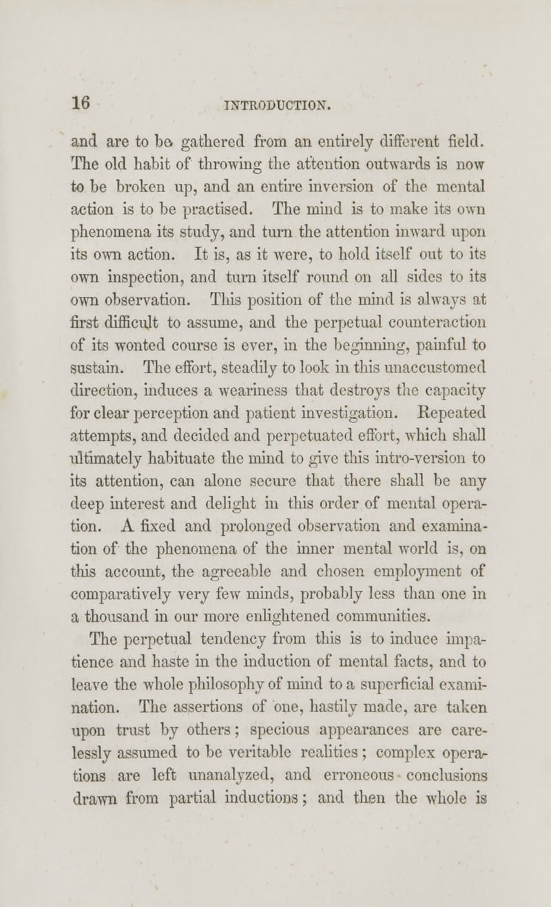 and are to bo gathered from an entirely different field. The old habit of throwing the attention outwards is now to be broken up, and an entire inversion of the mental action is to be practised. The mind is to make its own phenomena its study, and turn the attention inward upon its own action. It is, as it were, to hold itself out to its own inspection, and turn itself round on all sides to its own observation. This position of the mind is always at first difficult to assume, and the perpetual counteraction of its wonted course is ever, in the beginning, painful to sustain. The effort, steadily to look in this unaccustomed direction, induces a weariness that destroys the capacity for clear perception and patient investigation. Repeated attempts, and decided and perpetuated effort, which shall iiltimately habituate the mind to give this intro-version to its attention, can alone secure that there shall be any deep interest and delight in this order of mental opera- tion. A fixed and prolonged observation and examina- tion of the phenomena of the inner mental world is, on this account, the agreeable and chosen employment of comparatively very few minds, probably less than one in a thousand in our more enlightened communities. The perpetual tendency from this is to induce impa- tience and haste in the mduction of mental facts, and to leave the whole philosophy of mind to a superficial exami- nation. The assertions of one, hastily made, are taken upon trust by others; specious appearances are care- lessly assumed to be veritable realities; complex opera- tions are left unanalyzed, and erroneous conclusions drawn from partial inductions; and then the whole is