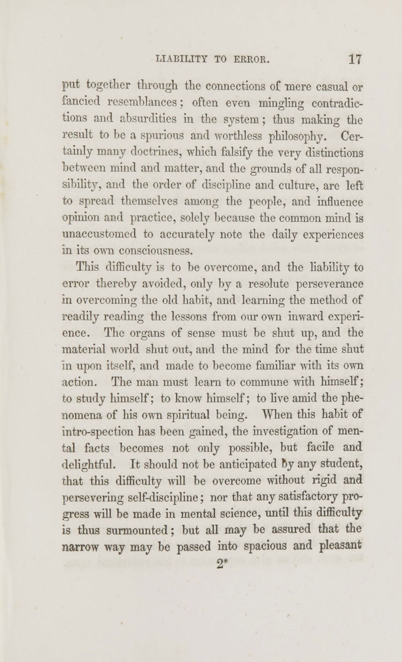 put together through the connections of mere casual or fancied resemblances; often even mingling contradic- tions and absurdities in the system; thus making the result to be a spurious and worthless philosophy. Cer- tainly many doctrines, which falsify the very distinctions between mind and matter, and the grounds of all respon- sibility, and the order of discipline and culture, are left to spread themselves among the people, and influence opinion and practice, solely because the common mind is unaccustomed to accurately note the daily experiences in its own consciousness. This difficulty is to be overcome, and the liability to error thereby avoided, only by a resolute perseverance in overcoming the old habit, and learning the method of readily reading the lessons from our own inward experi- ence. The organs of sense must be shut up, and the material world shut out, and the mind for the time shut in upon itself, and made to become familiar with its own action. The man must learn to commune with himself; to study himself; to know himself; to live amid the phe- nomena of his own spiritual being. When this habit of intro-spection has been gained, the investigation of men- tal facts becomes not only possible, but facile and delightful. It should not be anticipated by any student, that this difficulty will be overcome without rigid and persevering self-discipline; nor that any satisfactory pro- gress will be made in mental science, until this difficulty is thus surmounted; but all may be assured that the narrow way may be passed into spacious and pleasant