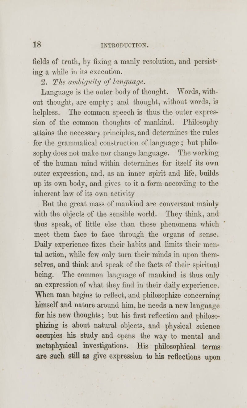 fields of truth, by fixing a manly resolution, and persist- ing a while in its execution. 2. The ambiguity of language. Language is the outer body of thought. Words, with- out thought, are empty; and thought, without words, is helpless. The common speech is thus the outer expres- sion of the common thoughts of mankind. Philosophy attains the necessary principles, and determines the rules for the grammatical construction of language ; but philo- sophy does not make nor change language. The working of the human mind within determines for itself its own outer expression, and, as an inner spirit and life, builds up its own body, and gives to it a form according to the inherent law of its own activity But the great mass of mankind are conversant mainly with the objects of the sensible world. They think, and thus speak, of little else than those phenomena which meet them face to face through the organs of sense. Daily experience fixes their habits and limits their men- tal action, while few only turn their minds in upon them- selves, and think and speak of the facts of their spiritual being. The common language of mankind is thus only an expression of what they find in their daily experience. When man begins to reflect, and philosophize concerning himself and nature around him, he needs a new language for his new thoughts; but his first reflection and philoso- phizing is about natural objects, and physical science occupies his study and opens the way to mental and metaphysical investigations. His philosophical terms are such still as give expression to his reflections upon