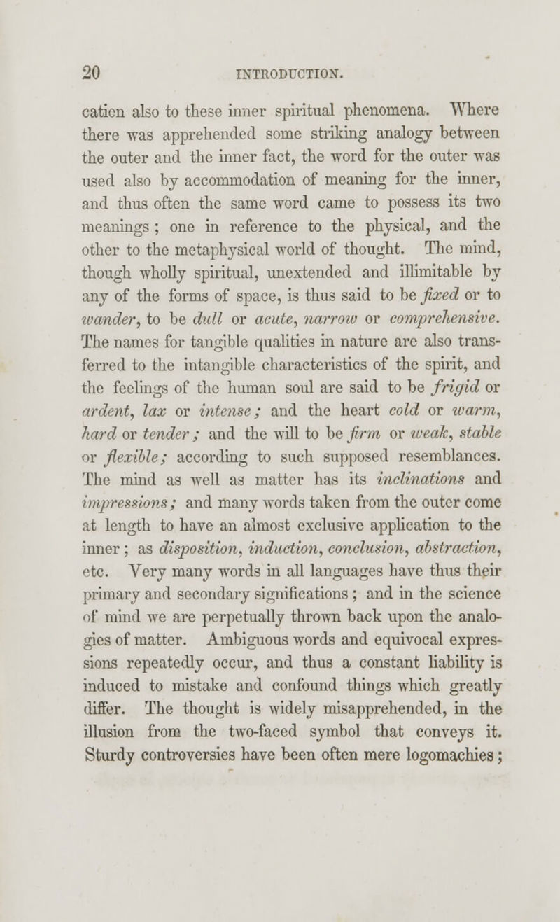 cation also to these inner spiritual phenomena. Where there was apprehended some striking analogy between the outer and the inner fact, the word for the outer was used also by accommodation of meaning for the inner, and thus often the same word came to possess its two meanings; one in reference to the physical, and the other to the metaphysical world of thought. The mind, though wholly spiritual, unextended and illimitable by any of the forms of space, is thus said to be fixed or to wander, to be dull or acute, narrow or comprehensive. The names for tangible qualities in nature are also trans- ferred to the intangible characteristics of the spirit, and the feelings of the human soul are said to be frigid or ardent, lax or intense; and the heart cold or warm, hard or tender ; and the will to be firm or weak, stable or flexible; according to such supposed resemblances. The mind as well as matter has its inclinations and impressions ; and many words taken from the outer come at length to have an almost exclusive application to the inner; as disposition, induction, conclusion, abstraction, etc. Very many words in all languages have thus their primary and secondary significations ; and in the science of mind we are perpetually thrown back upon the analo- gies of matter. Ambiguous words and equivocal expres- sions repeatedly occur, and thus a constant liability is induced to mistake and confound things which greatly differ. The thought is widely misapprehended, in the illusion from the two-faced symbol that conveys it. Sturdy controversies have been often mere logomachies;