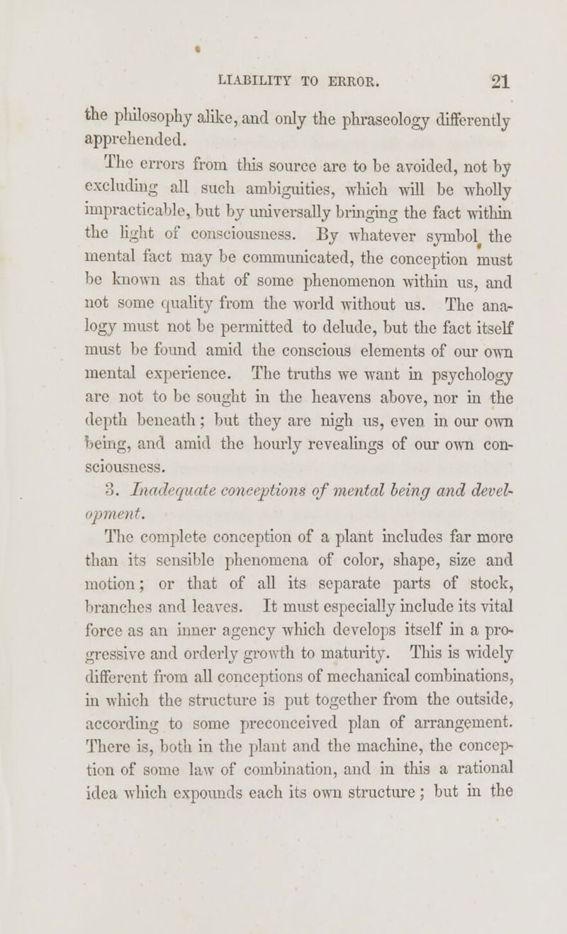 the philosophy alike, and only the phraseology differently apprehended. The errors from this source are to be avoided, not by excluding all such ambiguities, which will be wholly impracticable, but by universally bringing the fact within the light of consciousness. By whatever symbol the mental fact may be communicated, the conception must be known as that of some phenomenon within us, and not some quality from the world without us. The ana- logy must not be permitted to delude, but the fact itself must be found amid the conscious elements of our own mental experience. The truths we want in psychology are not to be sought in the heavens above, nor in the depth beneath; but they are nigh us, even in our own being, and amid the hourly revealings of our own con- sciousness. 3. Inadequate conceptions of mental being and devel- opment. The complete conception of a plant includes far more than its sensible phenomena of color, shape, size and motion; or that of all its separate parts of stock, branches and leaves. It must especially include its vital force as an inner agency which develops itself in a pro- gressive and orderly growth to maturity. This is widely different from all conceptions of mechanical combinations, in which the structure is put together from the outside, according to some preconceived plan of arrangement. There is, both in the plant and the machine, the concep- tion of some law of combination, and in this a rational idea which expounds each its own structure; but in the