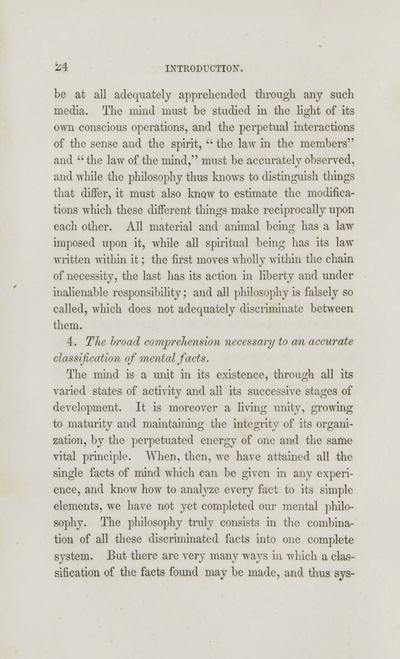 be at all adequately apprehended through any such media. The mind must be studied in the light of its own conscious operations, and the perpetual interactions of the sense and the spirit,  the law in the members and  the law of the mind, must be accurately observed, and while the philosophy thus knows to distinguish tilings that differ, it must also know to estimate the modifica- tions which these different things make reciprocally upon each other. All material and animal being has a law imposed upon it, while all spiritual being has its law written within it; the first moves wholly within the chain of necessity, the last has its action in liberty and under inalienable responsibility; and all philosophy is falsely so called, which does not adequately discriminate between them. 4. The broad comprehension necessary to an accurate classification of mental facts. The mind is a unit in its existence, through all its varied states of activity and all its successive stages of development. It is moreover a living unity, growing to maturity and maintaining the integrity of its organi- zation, by the perpetuated energy of one and the same vital principle. When, then, we have attained all the single facts of mind which can be given in any experi- ence, and know how to analyze every fact to its simple elements, we have not yet completed our mental philo- sophy. The philosophy truly consists in the combinar- tion of all these discriminated facts into one complete system. But there are very many ways in which a clas- sification of the facts found may be made, and thus sys-
