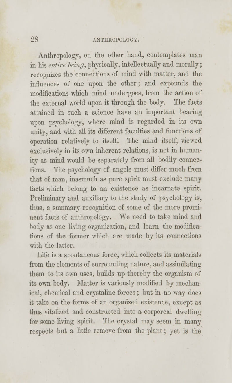 Anthropology, on the other hand, contemplates man in his entire being, physically, intellectually and morally; recognizes the connections of mind with matter, and the influences of one upon the other; and expounds the modifications which mind undergoes, from the action of the external world upon it through the body. The facts attained in such a science have an important bearing upon psychology, where mind is regarded in its own unity, and with all its different faculties and functions of operation relatively to itself. The mind itself, viewed exclusively in its own inherent relations, is not in human- ity as mind would be separately from all bodily connec- tions. The psychology of angels must differ much from that of man, inasmuch as pure spirit must exclude many facts wliich belong to an existence as incarnate spirit. Preliminary and auxiliary to the study of psychology is, thus, a summary recognition of some of the more promi- nent facts of anthropology. We need to take mind and body as one living organization, and learn the modifica- tions of the former which are made by its connections with the latter. Life is a spontaneous force, which collects its materials from the elements of surrounding nature, and assimilating them to its own uses, builds up thereby the organism of its own body. Matter is variously modified by mechan- ical, chemical and crystaline forces ; but in no way does it take on the forms of an organized existence, except as thus vitalized and constructed into a corporeal dwelling for some living spirit. The crystal may seem in many respects but a little remove from the plant; yet is the