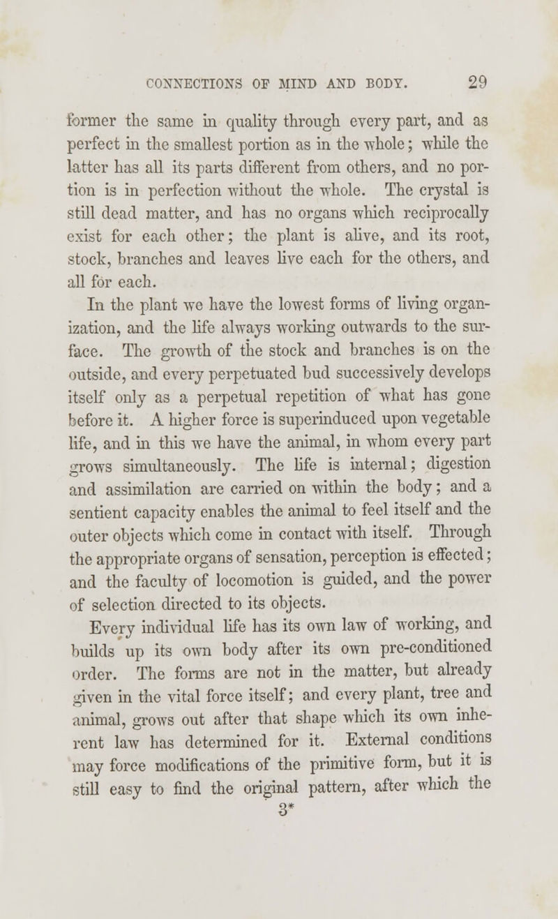 former the same in quality through every part, and as perfect in the smallest portion as in the whole; while the latter has all its parts different from others, and no por- tion is in perfection without the whole. The crystal is still dead matter, and has no organs which reciprocally exist for each other; the plant is alive, and its root, stock, branches and leaves live each for the others, and all for each. In the plant we have the lowest forms of living organ- ization, and the life always working outwards to the sur- face. The growth of the stock and branches is on the outside, and every perpetuated bud successively develops itself only as a perpetual repetition of what has gone before it. A higher force is superinduced upon vegetable life, and in this we have the animal, in whom every part grows simultaneously. The life is internal; digestion and assimilation are carried on within the body; and a sentient capacity enables the animal to feel itself and the outer objects which come in contact with itself. Through the appropriate organs of sensation, perception is effected; and the faculty of locomotion is guided, and the power of selection directed to its objects. Every individual life has its own law of working, and builds up its own body after its own pre-conditioned order. The forms are not in the matter, but already given in the vital force itself; and every plant, tree and animal, grows out after that shape which its own inhe- rent law has determined for it. External conditions may force modifications of the primitive form, but it is still easy to find the original pattern, after which the 3*