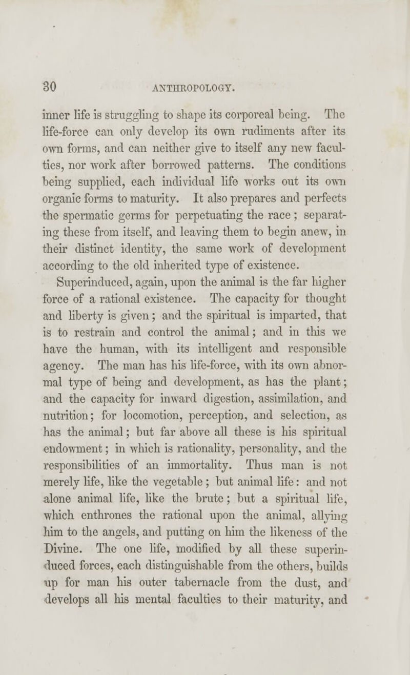 inner life is struggling to shape its corporeal being. The life-force can only develop its own rudiments after its own forms, and can neither give to itself any new facul- ties, nor work after borrowed patterns. The conditions being supplied, each individual life works out its own organic forms to maturity. It also prepares and perfects the spermatic germs for perpetuating the race ; separat- ing these from itself, and leaving them to begin anew, in their distinct identity, the same work of development according to the old inherited type of existence. Superinduced, again, upon the animal is the far higher force of a rational existence. The capacity for thought and liberty is given; and the spiritual is imparted, that is to restrain and control the animal; and in this we have the human, with its intelligent and responsible agency. The man has his life-force, with its own abnor- mal type of being and development, as has the plant; and the capacity for inward digestion, assimilation, and nutrition; for locomotion, perception, and selection, as has the animal; but far above all these is his spiritual endowment; in which is rationality, personality, and the responsibilities of an immortality. Thus man is not merely life, like the vegetable ; but animal life: and not alone animal life, like the brute; but a spiritual life, winch enthrones the rational upon the animal, allying Mm to the angels, and putting on him the likeness of the Divine. The one life, modified by all these superin- duced forces, each distinguishable from the others, builds up for man his outer tabernacle from the dust, and develops all his mental faculties to their maturity, and