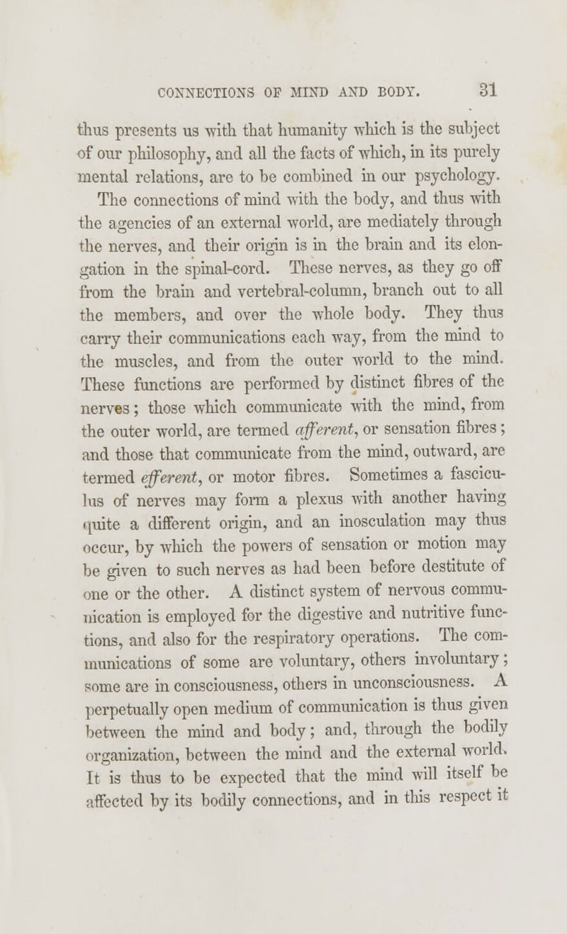 thus presents us with that humanity which is the subject of our philosophy, and all the facts of which, in its purely mental relations, are to be combined in our psychology. The connections of mind with the body, and thus with the agencies of an external world, are mediately through the nerves, and their origin is in the brain and its elon- gation in the spinal-cord. These nerves, as they go off from the brain and vertebral-column, branch out to all the members, and over the whole body. They thus carry their communications each way, from the mind to the muscles, and from the outer world to the mind. These functions are performed by distinct fibres of the nerves; those which communicate with the mind, from the outer world, are termed afferent, or sensation fibres; and those that communicate from the mind, outward, are termed efferent, or motor fibres. Sometimes a fascicu- lus of nerves may form a plexus with another having quite a different origin, and an inosculation may thus occur, by which the powers of sensation or motion may be given to such nerves as had been before destitute of one or the other. A distinct system of nervous commu- nication is employed for the digestive and nutritive func- tions, and also for the respiratory operations. The com- munications of some are voluntary, others involuntary; some are in consciousness, others in unconsciousness. A perpetually open medium of communication is thus given between the mind and body; and, through the bodily organization, between the mind and the external world. It is thus to be expected that the mind will itself be affected by its bodily connections, and in this respect it