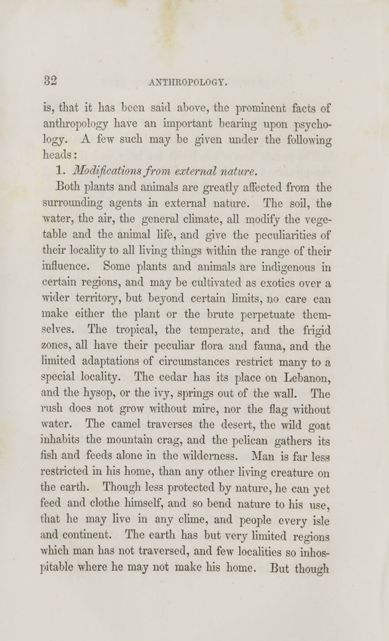 is, that it has been said above, the prominent facts of anthropology have an important bearing upon psycho- logy. A few such may be given under the following heads: 1. Modifications from external nature. Both plants and animals are greatly affected from the surrounding agents in external nature. The soil, the water, the air, the general climate, all modify the vege- table and the animal life, and give the peculiarities of their locality to all living things Within the range of their influence. Some plants and animals are indigenous in certain regions, and may be cultivated as exotics over a wider territory, but beyond certain limits, no care can make either the plant or the brute perpetuate them- selves. The tropical, the temperate, and the frigid zones, all have their peculiar flora and fauna, and the limited adaptations of circumstances restrict many to a special locality. The cedar has its place on Lebanon, and the hysop, or the ivy, springs out of the wall. The rush does not grow without mire, nor the flag without water. The camel traverses the desert, the wild goat inhabits the mountain crag, and the pelican gathers its fish and feeds alone in the wilderness. Man is far less restricted in his home, than any other living creature on the earth. Though less protected by nature, he can yet feed and clothe himself, and so bend nature to his use, that he may live in any clime, and people every isle and continent. The earth has but very limited regions which man has not traversed, and few localities so inhos- pitable where he may not make his home. But though