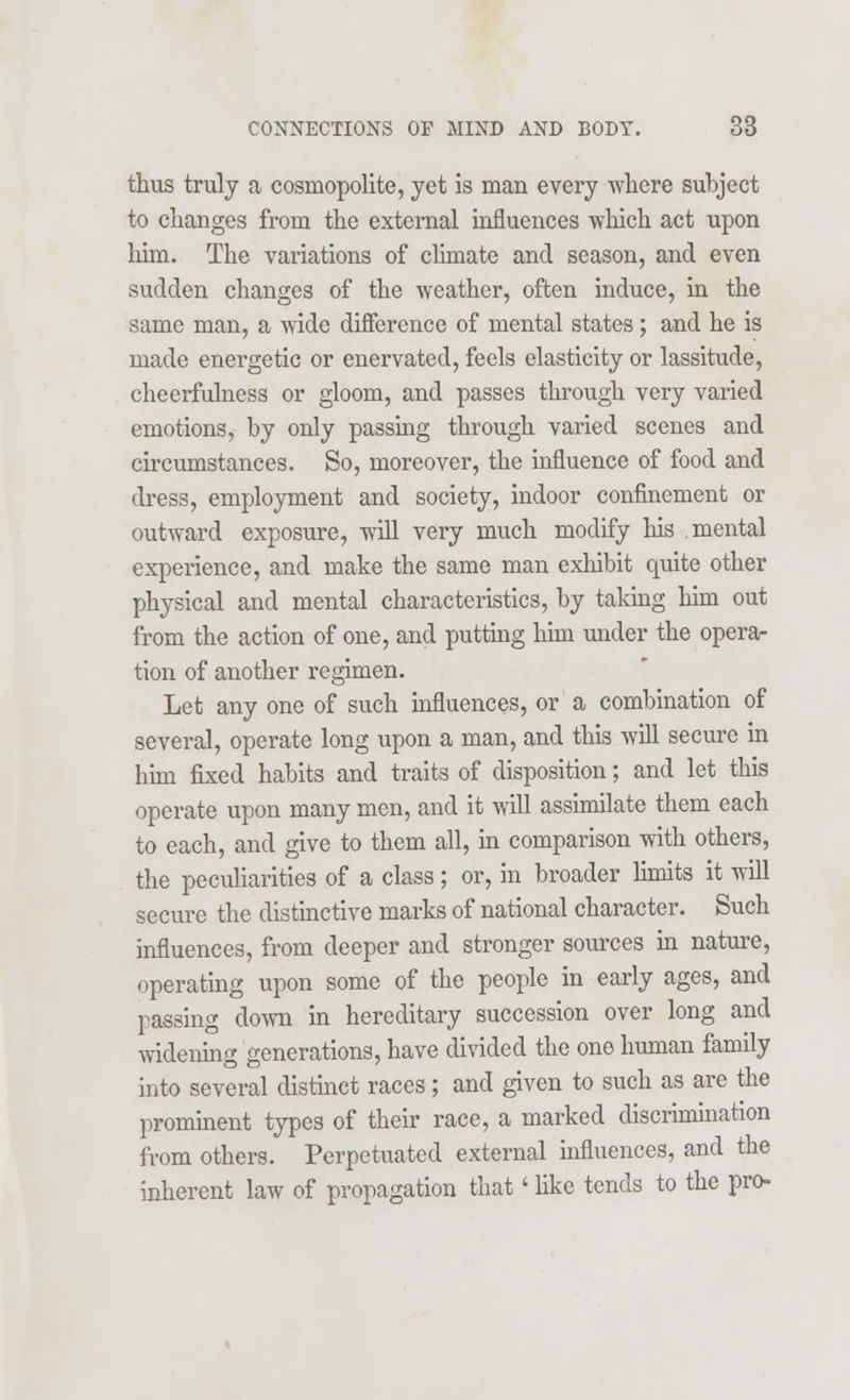 thus truly a cosmopolite, yet is man every where subject to changes from the external influences which act upon him. The variations of climate and season, and even sudden changes of the weather, often induce, in the same man, a wide difference of mental states; and he is made energetic or enervated, feels elasticity or lassitude, cheerfulness or gloom, and passes through very varied emotions, by only passing through varied scenes and circumstances. So, moreover, the influence of food and dress, employment and society, indoor confinement or outward exposure, will very much modify his mental experience, and make the same man exhibit quite other physical and mental characteristics, by taking him out from the action of one, and putting him under the opera- tion of another regimen. Let any one of such influences, or a combination of several, operate long upon a man, and this will secure in him fixed habits and traits of disposition; and let this operate upon many men, and it will assimilate them each to each, and give to them all, in comparison with others, the peculiarities of a class; or, in broader limits it will secure the distinctive marks of national character. Such influences, from deeper and stronger sources in nature, operating upon some of the people in early ages, and passing down in hereditary succession over long and widening generations, have divided the one human family into several distinct races; and given to such as are the prominent types of their race, a marked discrimination from others. Perpetuated external influences, and the inherent law of propagation that' like tends to the pro-