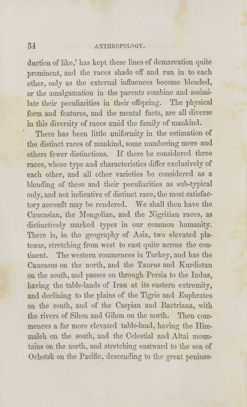 duction of like,' has kept these lines of demarcation quite prominent, and the races shade off and run in to each other, only as the external influences become blended, or the amalgamation in the parents combine and assimi- late their peculiarities in their offspring. The physical form and features, and the mental facts, are all diverse in this diversity of races amid the family of mankind. There has been little uniformity in the estimation of the distinct races of mankind, some numbering more and others fewer distinctions. If there be considered three races, whose type and characteristics differ exclusively of each other, and all other varieties be considered as a blending of these and their peculiarities as sub-typical only, and not indicative of distinct race, the most satisfac- tory account may be rendered. We shall then have the Caucasian, the Mongolian, and the Nigritian races, as distinctively marked types in our common humanity. There is, in the geography of Asia, two elevated pla- teaus, stretching from west to east quite across the con- tinent. The western commences in Turkey, and has the Caucasus on the north, and the Taurus and Kurdistan on the south, and passes on through Persia to the Indus, having the table-lands of Iran at its eastern extremity, and declining to the plains of the Tigris and Euphrates on the south, and of the Caspian and Bactriana, with the rivers of Sihon and Gihon on the north. Then com- mences a far more elevated table-land, having the Him- maleh on the south, and the Celestial and Altai moun- tains on the north, and stretching eastward to the sea of Ochotsk on the Pacific, descending to the great peninsu-