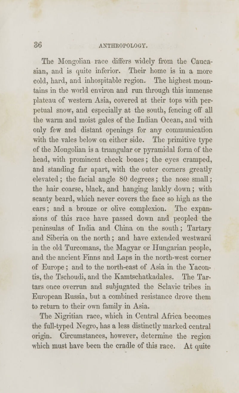 The Mongolian race differs widely from the Cauca- sian, and is quite inferior. Their home is in a more cold, hard, and inhospitable region. The highest moun- tains in the world environ and run through this immense plateau of western Asia, covered at their tops with per- petual snow, and especially at the south, fencing off all the warm and moist gales of the Indian Ocean, and with only few and distant openings for any communication with the vales below on either side. The primitive type of the Mongolian is a triangular or pyramidal form of the head, with prominent cheek bones; the eyes cramped, and standing far apart, with the outer corners greatly elevated; the facial angle 80 degrees; the nose small; the hair coarse, black, and hanging lankly down; with scanty beard, which never covers the face so high as the ears; and a bronze or olive complexion. The expan- sions of this race have passed down and peopled the peninsulas of India and China on the south; Tartary and Siberia on the north; and have extended westward in the old Turcomans, the Magyar or Hungarian people, and the ancient Finns and Laps in the north-west corner of Europe ; and to the north-east of Asia in the Yacon- tis, the Tschoudi, and the Kamtschatkadales. The Tar- tars once overrun and subjugated the Sclavic tribes in European Russia, but a combined resistance drove them to return to their own family in Asia. The Nigritian race, which in Central Africa becomes the full-typed Negro, has a less distinctly marked central origin. Circumstances, however, determine the region which must have been the cradle of this race. At quite