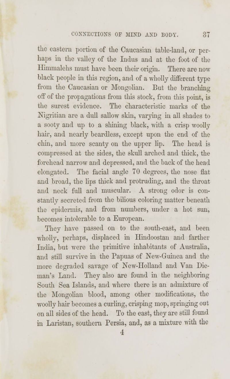 the eastern portion of the Caucasian table-land, or per- haps in the valley of the Indus and at the foot of the Himnialehs must have been their origin. There are now black people in this region, and of a wholly different type from the Caucasian or Mongolian. But the branching off of the propagations from this stock, from this point, is the surest evidence. The characteristic marks of the Nigritian are a dull sallow skin, varying hi all shades to a sooty and up to a shining black, with a crisp woolly hair, and nearly beardless, except upon the end of the chin, and more scanty on the upper lip. The head is compressed at the sides, the skull arched and thick, the forehead narrow and depressed, and the back of the head elongated. The facial angle 70 degrees, the nose flat and broad, the lips thick and protruding, and the throat and neck full and muscular. A strong odor is con- stantly secreted from the bilious coloring matter beneath the epidermis, and from numbers, under a hot sun, becomes intolerable to a European. They have passed on to the south-east, and been wholly, perhaps, displaced in Hindoostan and farther India, but were the primitive inhabitants of Australia, and still survive in the Papuas of New-Guinea and the more degraded savage of New-Holland and Van Die- man's Land. They also are found in the neighboring South Sea Islands, and where there is an admixture of the Mongolian blood, among other modifications, the woolly hair becomes a curling, crisping mop, springing out on all sides of the head. To the east, they are still found in Laristan, southern Persia, and, as a mixture with the 4