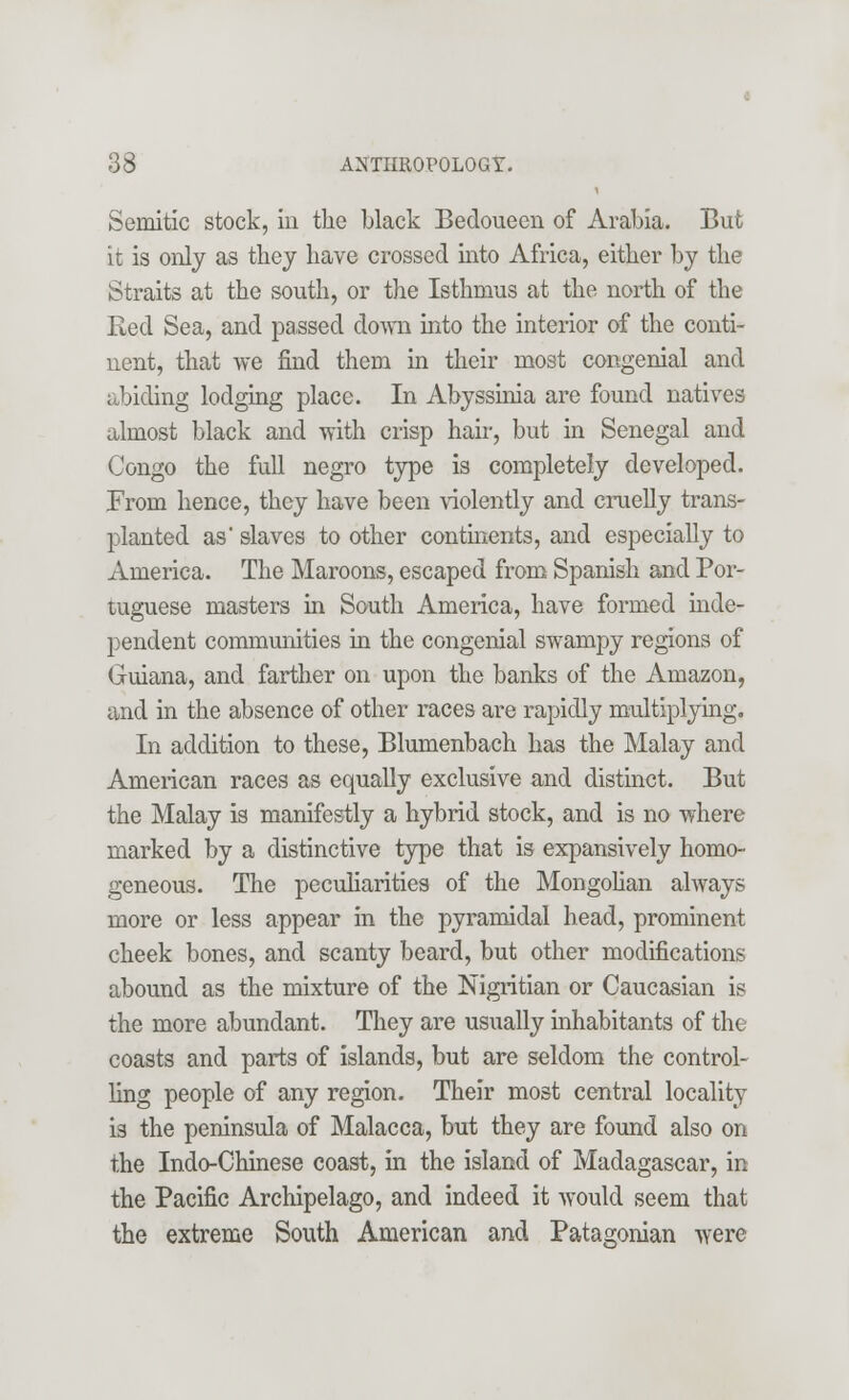 Semitic stock, in the black Bedoueen of Arabia. But it is only as they have crossed into Africa, either by the Straits at the south, or the Isthmus at the north of the Red Sea, and passed down into the interior of the conti- nent, that we find them in their most congenial and abiding lodging place. In Abyssinia are found natives almost black and with crisp hair, but in Senegal and Congo the full negro type is completely developed. From hence, they have been violently and cruelly trans- planted as' slaves to other continents, and especially to America. The Maroons, escaped from Spanish and Por- tuguese masters in South America, have formed inde- pendent communities in the congenial swampy regions of Guiana, and farther on upon the banks of the Amazon, and in the absence of other races are rapidly multiplying. In addition to these, Blumenbach has the Malay and American races as equally exclusive and distinct. But the Malay is manifestly a hybrid stock, and is no where marked by a distinctive type that is expansively homo- geneous. The peculiarities of the Mongolian always more or less appear in the pyramidal head, prominent cheek bones, and scanty beard, but other modifications abound as the mixture of the Nigritian or Caucasian is the more abundant. They are usually inhabitants of the coasts and parts of islands, but are seldom the control- ling people of any region. Their most central locality is the peninsula of Malacca, but they are found also on the Indo-Chinese coast, in the island of Madagascar, in the Pacific Archipelago, and indeed it would seem that the extreme South American and Patagonian were