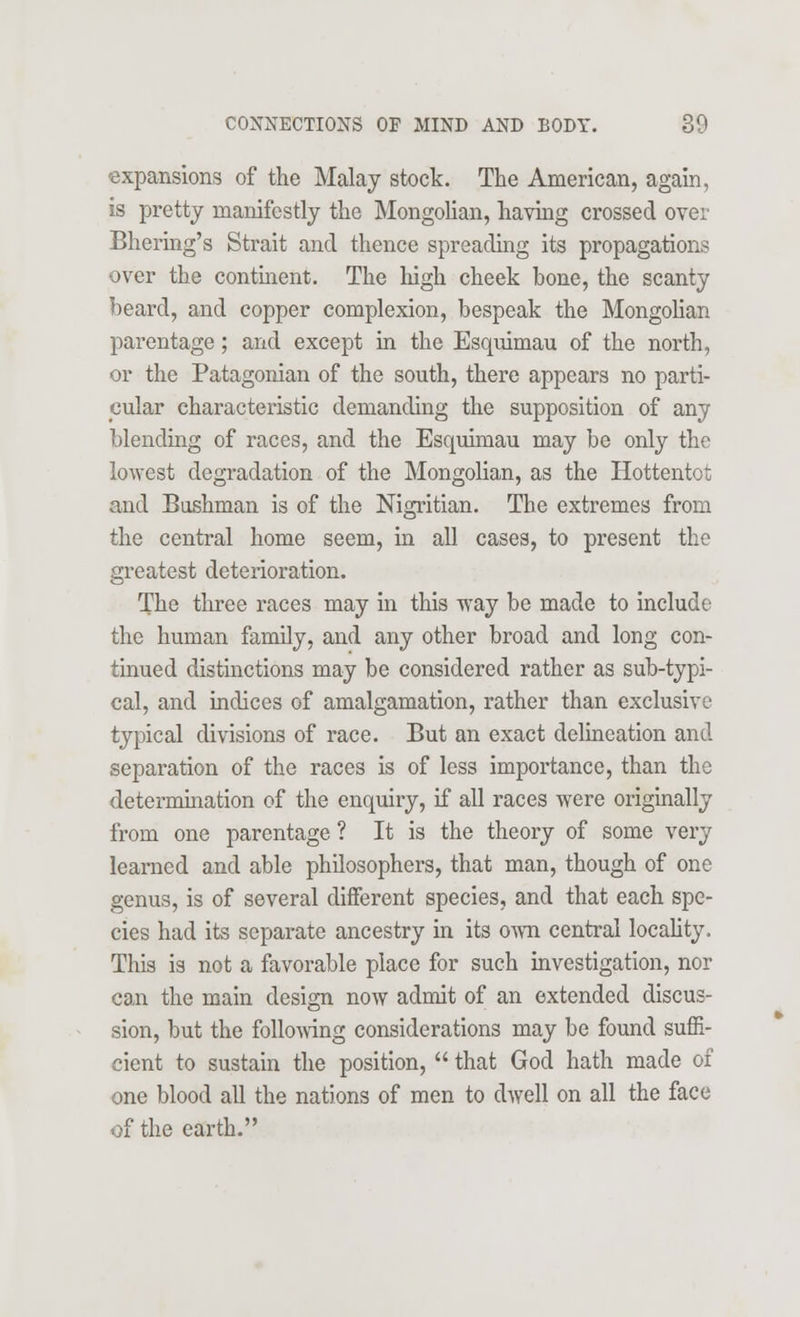 expansions of the Malay stock. The American, again, is pretty manifestly the Mongolian, having crossed over Bhering's Strait and thence spreading its propagations over the continent. The high cheek bone, the scanty beard, and copper complexion, bespeak the Mongolian parentage; and except in the Esquimau of the north, or the Patagonian of the south, there appears no parti- cular characteristic demanding the supposition of any blending of races, and the Esquimau may be only the lowest degradation of the Mongolian, as the Hottentot and Bushman is of the Nigritian. The extremes from the central home seem, in all cases, to present the greatest deterioration. The three races may in this way be made to include the human family, and any other broad and long con- tinued distinctions may be considered rather as sub-typi- cal, and indices of amalgamation, rather than exclusive typical divisions of race. But an exact delineation and separation of the races is of less importance, than the determination of the enquiry, if all races were originally from one parentage ? It is the theory of some very learned and able philosophers, that man, though of one genus, is of several different species, and that each spe- cies had its separate ancestry in its own central locality. This is not a favorable place for such investigation, nor can the main design now admit of an extended discus- sion, but the following considerations may be found suffi- cient to sustain the position,  that God hath made of one blood all the nations of men to dwell on all the face of the earth.