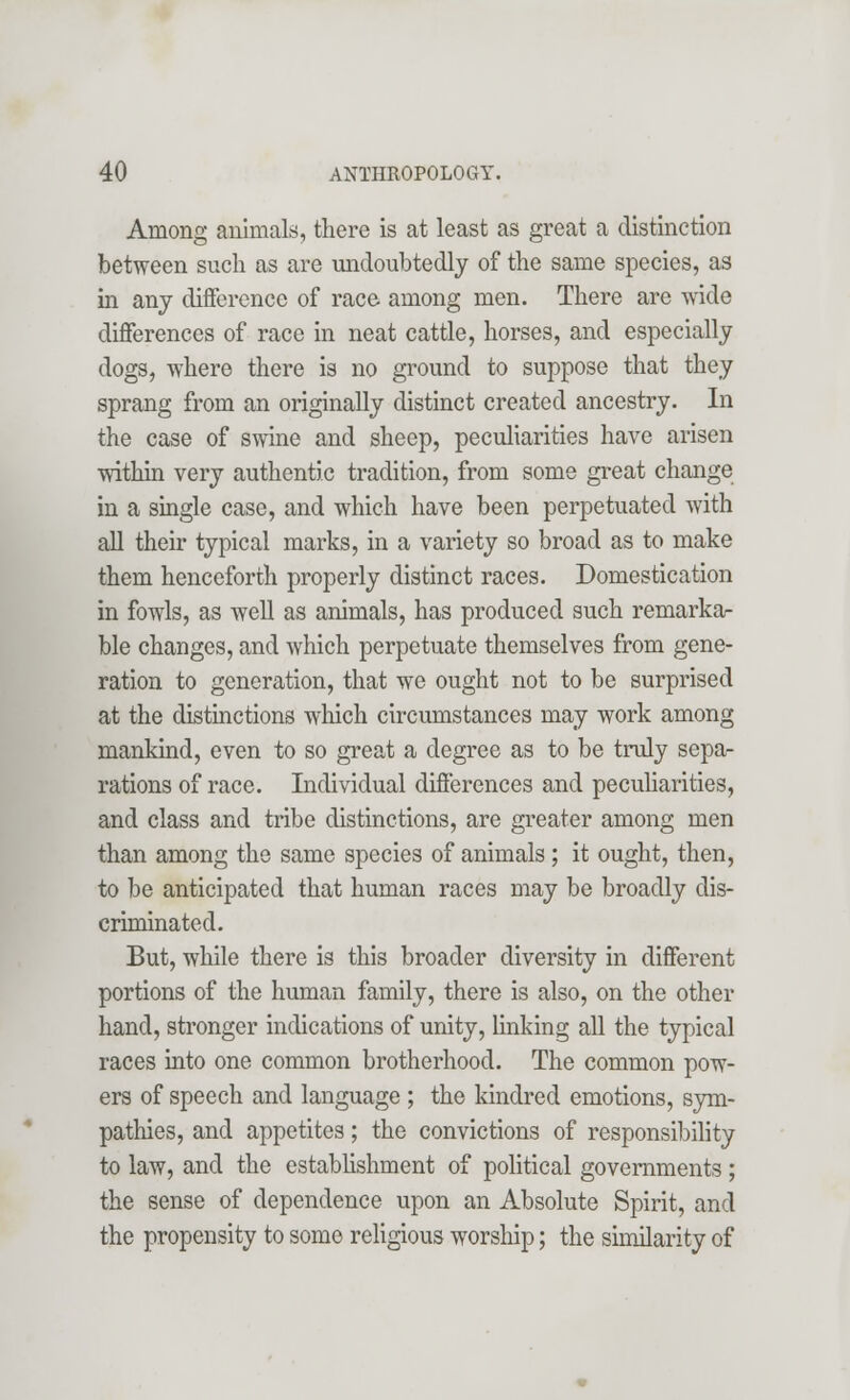 Among animals, there is at least as great a distinction between such as are undoubtedly of the same species, as in any difference of race among men. There are wide differences of race in neat cattle, horses, and especially dogs, where there is no ground to suppose that they sprang from an originally distinct created ancestry. In the case of swine and sheep, peculiarities have arisen within very authentic tradition, from some great change in a single case, and which have been perpetuated with all their typical marks, in a variety so broad as to make them henceforth properly distinct races. Domestication in fowls, as well as animals, has produced such remarka- ble changes, and which perpetuate themselves from gene- ration to generation, that we ought not to be surprised at the distinctions which circumstances may work among mankind, even to so great a degree as to be truly sepa- rations of race. Individual differences and peculiarities, and class and tribe distinctions, are greater among men than among the same species of animals ; it ought, then, to be anticipated that human races may be broadly dis- criminated. But, while there is this broader diversity in different portions of the human family, there is also, on the other hand, stronger indications of unity, linking all the typical races into one common brotherhood. The common pow- ers of speech and language ; the kindred emotions, sym- pathies, and appetites; the convictions of responsibility to law, and the establishment of political governments; the sense of dependence upon an Absolute Spirit, and the propensity to some religious worship; the similarity of