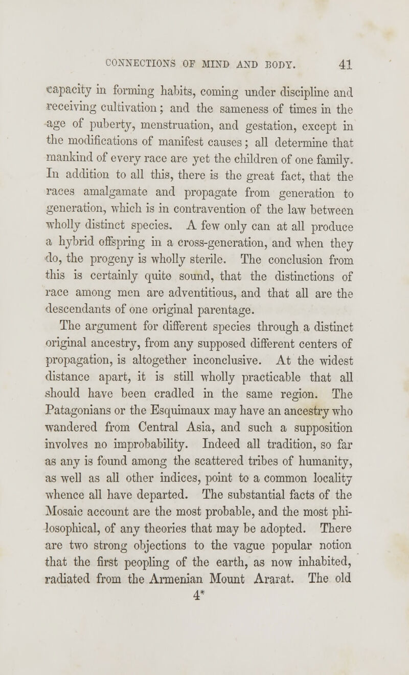 capacity in forming habits, coining under discipline and receiving cultivation; and the sameness of times in the age of puberty, menstruation, and gestation, except in the modifications of manifest causes; all determine that mankind of every race are yet the children of one family. In addition to all this, there is the great fact, that the races amalgamate and propagate from generation to generation, which is in contravention of the law between wholly distinct species. A few only can at all produce a hybrid offspring in a cross-generation, and when they do, the progeny is wholly sterile. The conclusion from this is certainly quite sound, that the distinctions of race among men are adventitious, and that all are the descendants of one original parentage. The argument for different species through a distinct original ancestry, from any supposed different centers of propagation, is altogether inconclusive. At the widest distance apart, it is still wholly practicable that all .should have been cradled in the same region. The Patagonians or the Esquimaux may have an ancestry who wandered from Central Asia, and such a supposition involves no improbability. Indeed all tradition, so far as any is found among the scattered tribes of humanity, as well as all other indices, point to a common locality whence all have departed. The substantial facts of the Mosaic account are the most probable, and the most phi- losophical, of any theories that may be adopted. There are two strong objections to the vague popular notion that the first peopling of the earth, as now inhabited, radiated from the Armenian Mount Ararat. The old 4*