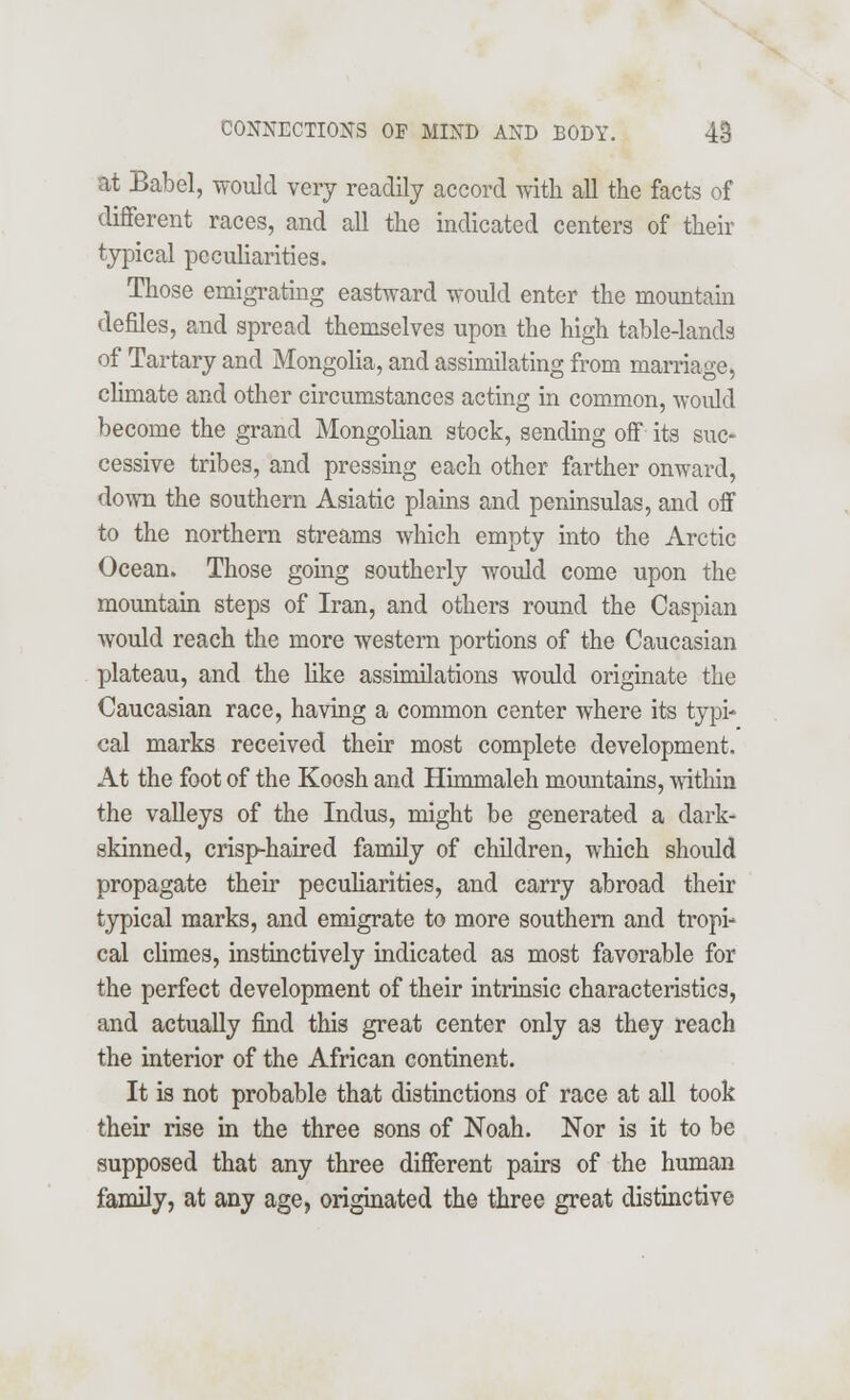 at Babel, would very readily accord with all the facts of different races, and all the indicated centers of their typical peculiarities. Those emigrating eastward would enter the mountain denies, and spread themselves upon the high table-lands of Tartary and Mongolia, and assimilating from marriage, climate and other circumstances acting in common, would become the grand Mongolian stock, sending off its suc- cessive tribes, and pressing each other farther onward, down the southern Asiatic plains and peninsulas, and off to the northern streams which empty into the Arctic Ocean. Those going southerly would come upon the mountain steps of Iran, and others round the Caspian would reach the more western portions of the Caucasian plateau, and the like assimilations would originate the Caucasian race, having a common center where its typi- cal marks received their most complete development. At the foot of the Koosh and Himmaleh mountains, within the valleys of the Indus, might be generated a dark- skinned, crisp-haired family of children, which should propagate their peculiarities, and carry abroad their typical marks, and emigrate to more southern and tropi- cal climes, instinctively indicated as most favorable for the perfect development of their intrinsic characteristics, and actually find this great center only as they reach the interior of the African continent. It is not probable that distinctions of race at all took their rise in the three sons of Noah. Nor is it to be supposed that any three different pairs of the human family, at any age, originated the three great distinctive