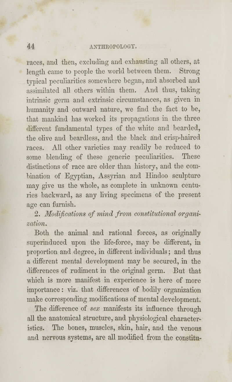 races, and then, excluding and exhausting all others, at length came to people the world between them. Strong typical peculiarities somewhere began, and absorbed and assimilated all others within them. And thus, taking intrinsic germ and extrinsic circumstances, as given in humanity and outward nature, we find the fact to be, that mankind has worked its propagations in the three different fundamental types of the white and bearded, the olive and beardless, and the black and crisp-haired races. All other varieties may readily be reduced to some blending of these generic peculiarities. These distinctions of race are older than history, and the com- bination of Egyptian, Assyrian and Hindoo sculpture may give us the whole, as complete in unknown centu- ries backward, as any living specimens of the present age can furnish. 2. Modifications of mind from constitutional organi- zation. Both the animal and rational forces, as originally superinduced upon the life-force, may be different, in proportion and degree, in different individuals; and thus a different mental development may be secured, in the differences of rudiment in the original germ. But that which is more manifest in experience is here of more importance: viz. that differences of bodily organization make corresponding modifications of mental development, The difference of sex manifests its influence through all the anatomical structure, and physiological character- istics. The bones, muscles, skin, hair, and the venous and nervous systems, are all modified from the constitu-