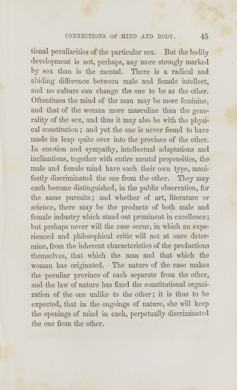 tional peculiarities of the particular sex. But the bodily development is not, perhaps, any more strongly marked by sex than is the mental. There is a radical and abiding difference between male and female intellect, and no culture can change the one to be as the other. Oftentimes the mind of the man may be more feminine, and that of the woman more masculine than the gene- rality of the sex, and thus it may also be with the physi- cal constitution ; and yet the one is never found to have made its leap quite over into the province of the other. In emotion and sympathy, intellectual adaptations and inclinations, together with entire mental propensities, the male and female mind have each their own type, mani- festly discriminated the one from the other. They may each become distinguished, in the public observation, for the same pursuits; and whether of art, literature or science, there may be the products of both male and female industry which stand out prominent in excellence; but perhaps never will the case occur, in which an expe- rienced and philosophical critic will not at once deter- mine, from the inherent characteristics of the productions themselves, that which the man and that which the woman has originated. The nature of the case makes the peculiar province of each separate from the other, and the law of nature has fixed the constitutional organi- zation of the one unlike to the other; it is thus to be expected, that in the ongoings of nature, she will keep the openings of mind in each, perpetually discriminated the one from the other.