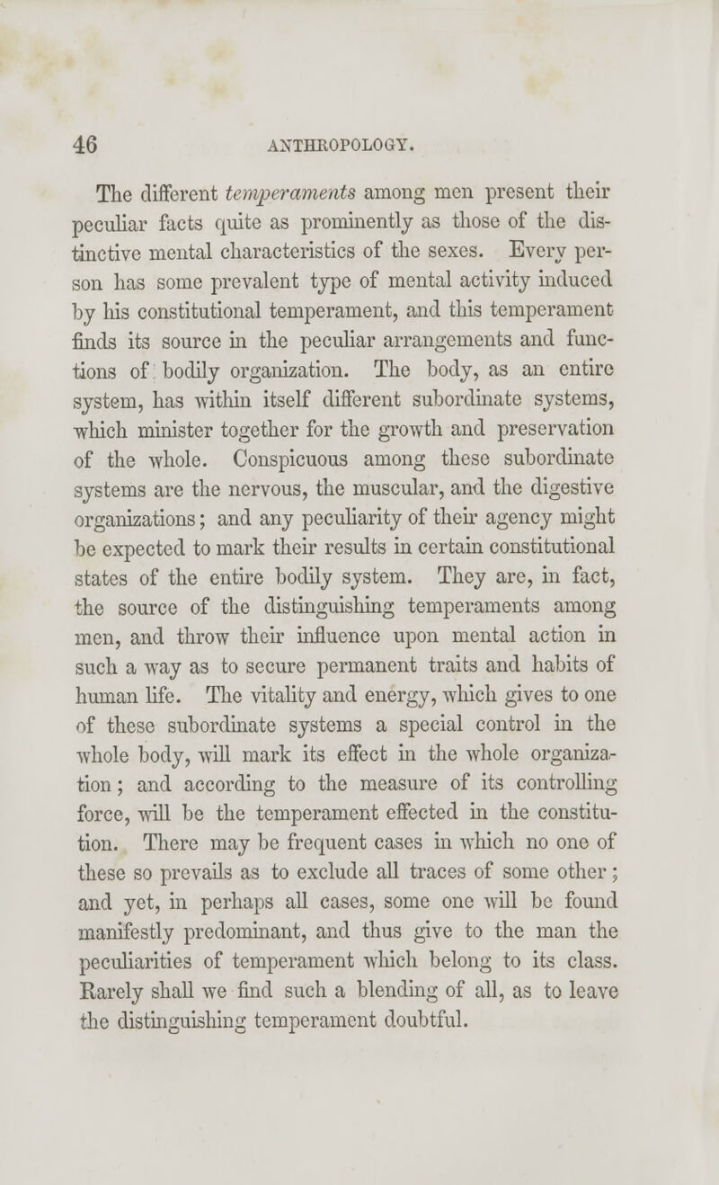 The different temperaments among men present their peculiar facts quite as prominently as those of the dis- tinctive mental characteristics of the sexes. Every per- son has some prevalent type of mental activity induced by his constitutional temperament, and this temperament finds its source in the peculiar arrangements and func- tions of: bodily organization. The body, as an entire system, has within itself different subordinate systems, which minister together for the growth and preservation of the whole. Conspicuous among these subordinate systems are the nervous, the muscular, and the digestive organizations; and any peculiarity of their agency might be expected to mark their results in certain constitutional states of the entire bodily system. They are, in fact, the source of the distinguishing temperaments among men, and throw their influence upon mental action in such a way as to secure permanent traits and habits of human life. The vitality and energy, which gives to one of these subordinate systems a special control in the whole body, will mark its effect in the whole organiza,- tion; and according to the measure of its controlling force, will be the temperament effected in the constitu- tion. There may be frequent cases in which no one of these so prevails as to exclude all traces of some other; and yet, in perhaps all cases, some one will be found manifestly predominant, and thus give to the man the peculiarities of temperament which, belong to its class. Rarely shall we find such a blending of all, as to leave the distinguishing temperament doubtful.