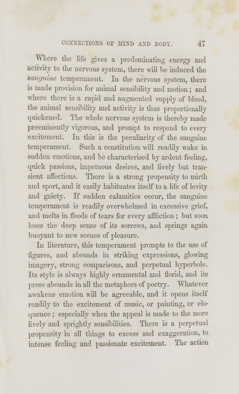 Where the life gives a predominating energy and activity to the nervous system, there will be induced the sanguine temperament. In the nervous system, there is made provision for animal sensibility and motion; and where there is a rapid and augmented supply of blood, the animal sensibility and activity is thus proportionally quickened. The whole nervous system is thereby made preeminently vigorous, and prompt to respond to every excitement. In this is the peculiarity of the sanguine temperament. Such a constitution will readily wake in sudden emotions, and be characterised by ardent feeling, quick passions, impetuous desires, and lively but tran- sient affections. There is a strong propensity to mirth and sport, and it easily habituates itself to a life of levity and gaiety. If sudden calamities occur, the sanguine temperament is readily overwhelmed in excessive grief, and melts in floods of tears for every affliction; but soon loses the deep sense of its sorrows, and springs again buoyant to new scenes of pleasure. In literature, this temperament prompts to the use of figures, and abounds in striking expressions, glowing imagery, strong comparisons, and perpetual hyperbole. Its style is always highly ornamental and florid, and its prose abounds in all the metaphors of poetry. Whatever awakens emotion will be agreeable, and it opens itself readily to the excitement of music, or painting, or elo- quence ; especially when the appeal is made to the more lively and sprightly sensibilities. There is a perpetual propensity in all things to excess and exaggeration, to intense feeling and passionate excitement. The action