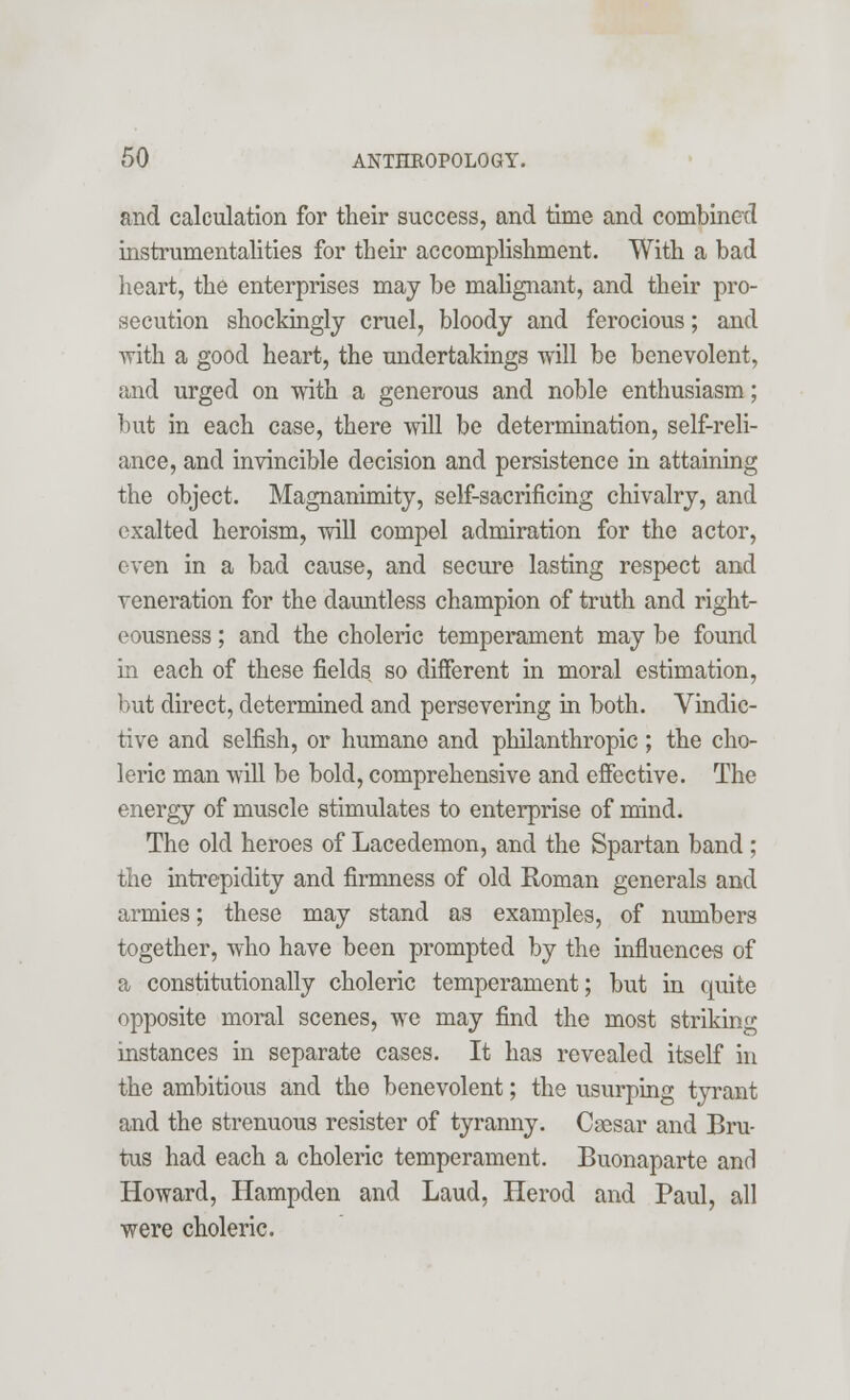 and calculation for their success, and time and combined instrumentalities for their accomplishment. With a bad heart, the enterprises may be malignant, and their pro- secution shockingly cruel, bloody and ferocious; and with a good heart, the undertakings will be benevolent, and urged on with a generous and noble enthusiasm; but in each case, there will be determination, self-reli- ance, and invincible decision and persistence in attaining the object. Magnanimity, self-sacrificing chivalry, and exalted heroism, will compel admiration for the actor, even in a bad cause, and secure lasting respect and veneration for the dauntless champion of truth and right- eousness ; and the choleric temperament may be found in each of these fields so different in moral estimation, but direct, determined and persevering in both. Vindic- tive and selfish, or humane and philanthropic; the cho- leric man will be bold, comprehensive and effective. The energy of muscle stimulates to enterprise of mind. The old heroes of Lacedemon, and the Spartan band ; the intrepidity and firmness of old Roman generals and armies; these may stand as examples, of numbers together, who have been prompted by the influences of a constitutionally choleric temperament; but in quite opposite moral scenes, we may find the most striking instances in separate cases. It has revealed itself in the ambitious and the benevolent; the usurping tyrant and the strenuous resister of tyranny. Caesar and Bru- tus had each a choleric temperament. Buonaparte and Howard, Hampden and Laud, Herod and Paul, all were choleric.