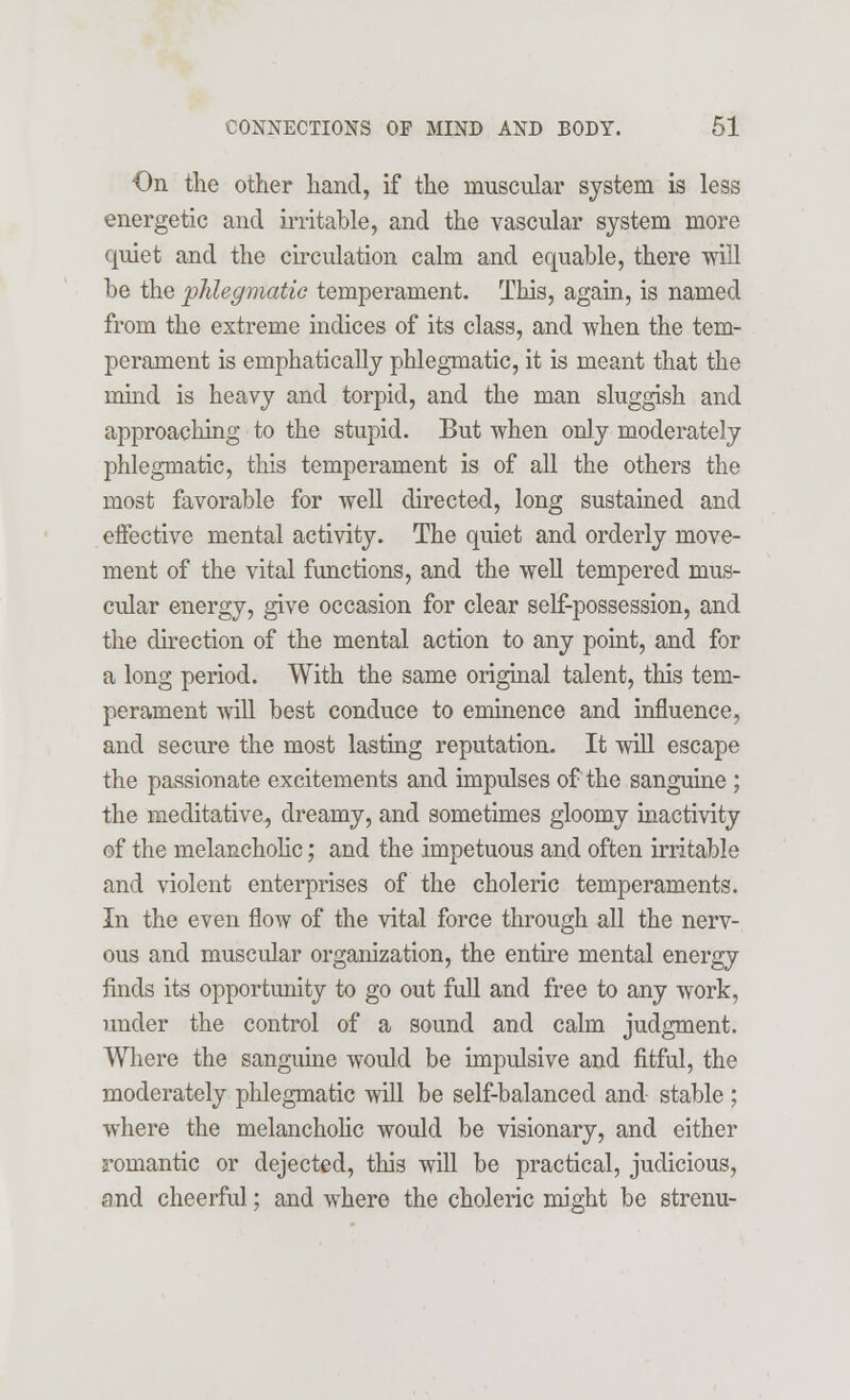 On the other hand, if the muscular system is less energetic and irritable, and the vascular system more quiet and the circulation calm and equable, there will be the phlegmatic temperament. This, again, is named from the extreme indices of its class, and when the tem- perament is emphatically phlegmatic, it is meant that the mind is heavy and torpid, and the man sluggish and approaching to the stupid. But when only moderately phlegmatic, this temperament is of all the others the most favorable for well directed, long sustained and effective mental activity. The quiet and orderly move- ment of the vital functions, and the well tempered mus- cular energy, give occasion for clear self-possession, and the direction of the mental action to any point, and for a long period. With the same original talent, this tem- perament will best conduce to eminence and influence, and secure the most lasting reputation. It will escape the passionate excitements and impulses of the sanguine ; the meditative, dreamy, and sometimes gloomy inactivity of the melancholic; and the impetuous and often irritable and violent enterprises of the choleric temperaments. In the even flow of the vital force through all the nerv- ous and muscular organization, the entire mental energy finds its opportunity to go out full and free to any work, under the control of a sound and calm judgment. Where the sanguine would be impulsive and fitful, the moderately phlegmatic will be self-balanced and stable ; where the melancholic would be visionary, and either romantic or dejected, this will be practical, judicious, and cheerful; and where the choleric might be strenu-