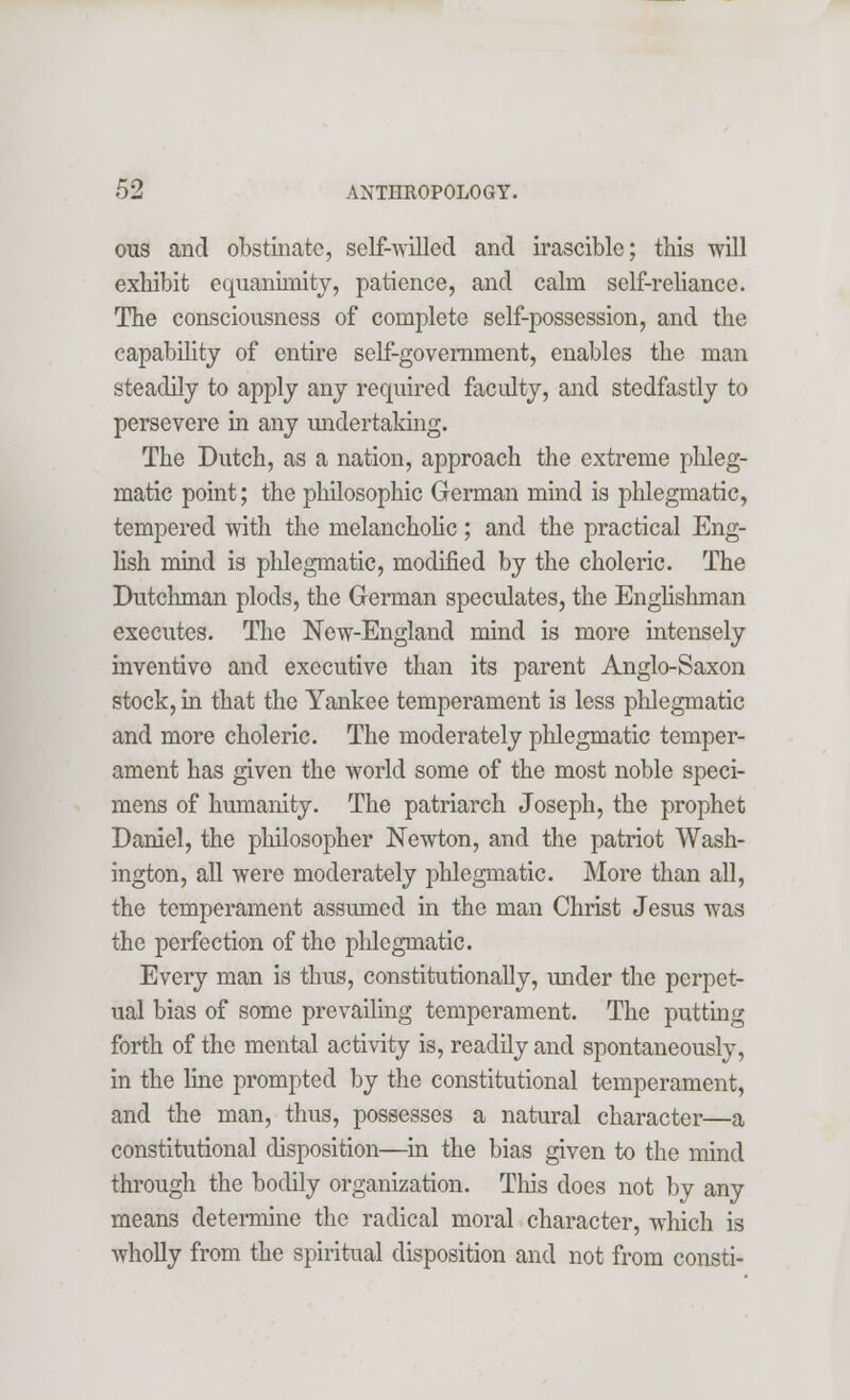ous and obstinate, self-willed and irascible; this will exhibit equanimity, patience, and calm self-reliance. The consciousness of complete self-possession, and the capability of entire self-government, enables the man steadily to apply any required faculty, and stedfastly to persevere in any undertaking. The Dutch, as a nation, approach the extreme phleg- matic point; the philosophic German mind is phlegmatic, tempered with the melancholic; and the practical Eng- lish mind is phlegmatic, modified by the choleric. The Dutchman plods, the German speculates, the Englishman executes. The New-England mind is more intensely inventive and executive than its parent Anglo-Saxon stock, in that the Yankee temperament is less phlegmatic and more choleric. The moderately phlegmatic temper- ament has given the world some of the most noble speci- mens of humanity. The patriarch Joseph, the prophet Daniel, the philosopher Newton, and the patriot Wash- ington, all were moderately phlegmatic. More than all, the temperament assumed in the man Christ Jesus was the perfection of the phlegmatic. Every man is thus, constitutionally, under the perpet- ual bias of some prevailing temperament. The putting forth of the mental activity is, readily and spontaneously, in the line prompted by the constitutional temperament, and the man, thus, possesses a natural character—a constitutional disposition—in the bias given to the mind through the bodily organization. This does not by any means determine the radical moral character, which is wholly from the spiritual disposition and not from consti-