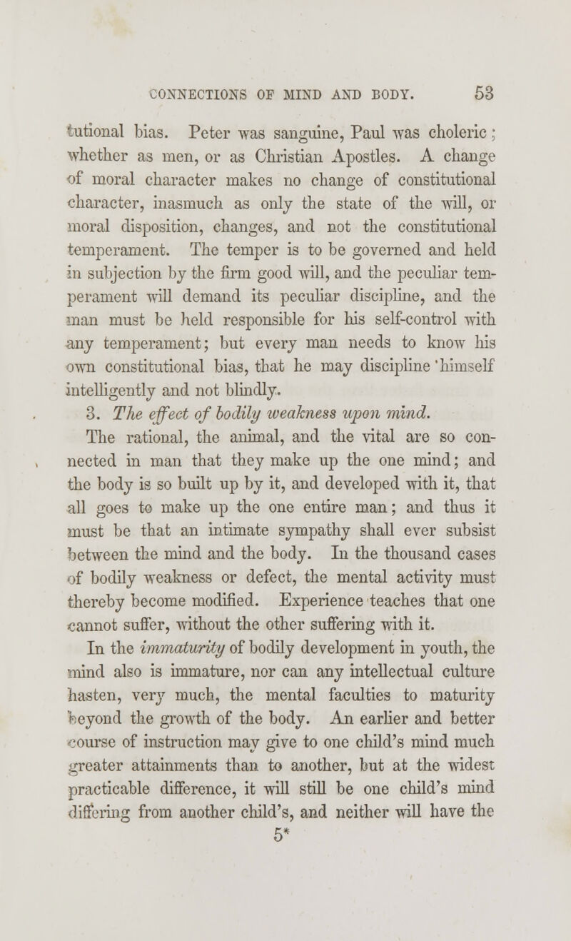 tutional bias. Peter was sanguine, Paul was choleric ; whether as men, or as Christian Apostles. A change of moral character makes no change of constitutional character, inasmuch as only the state of the will, or moral disposition, changes, and not the constitutional temperament. The temper is to be governed and held in subjection by the firm good will, and the peculiar tem- perament will demand its peculiar discipline, and the man must be held responsible for his self-control with any temperament; but every man needs to know his own constitutional bias, that he may discipline 'himself intelligently and not blindly. 3. The effect of bodily iveakness upon mind. The rational, the animal, and the vital are so con- nected in man that they make up the one mind; and the body is so built up by it, and developed with it, that all goes to make up the one entire man; and thus it must be that an intimate sympathy shall ever subsist between the mind and the body. In the thousand cases of bodily weakness or defect, the mental activity must thereby become modified. Experience teaches that one cannot suffer, without the other suffering with it. In the immaturity of bodily development in youth, the mind also is immature, nor can any intellectual culture hasten, very much, the mental faculties to maturity beyond the growth of the body. An earlier and better course of instruction may give to one child's mind much greater attainments than to another, but at the widest practicable difference, it will still be one child's mind differing from another child's, and neither will have the 5*