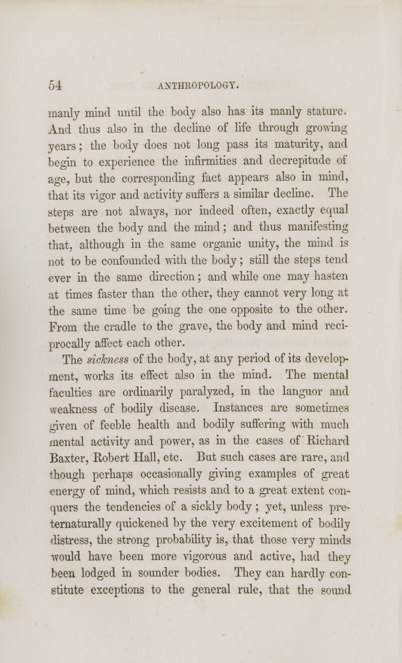manly mind until the body also has its manly stature. And thus also in the decline of life through growing years; the body does not long pass its maturity, and begin to experience the infirmities and decrepitude of age, but the corresponding fact appears also in mind, that its vigor and activity suffers a similar decline. The steps are not always, nor indeed often, exactly equal between the body and the mind; and thus manifesting that, although in the same organic unity, the mind is not to be confounded with the body; still the steps tend ever in the same direction; and while one may hasten at times faster than the other, they cannot very long at the same time be going the one opposite to the other. From the cradle to the grave, the body and mind reci- procally affect each other. The sickness of the body, at any period of its develop- ment, works its effect also in the mind. The mental faculties are ordinarily paralyzed, in the languor and weakness of bodily disease. Instances are sometimes given of feeble health and bodily suffering with much mental activity and power, as in the cases of Richard Baxter, Robert Hall, etc. But such cases are rare, and though perhaps occasionally giving examples of great energy of mind, which resists and to a great extent con- quers the tendencies of a sickly body ; yet, unless pre- ternaturally quickened by the very excitement of bodily distress, the strong probability is, that those very minds would have been more vigorous and active, had they been lodged in sounder bodies. They can hardly con- stitute exceptions to the general rule, that the sound