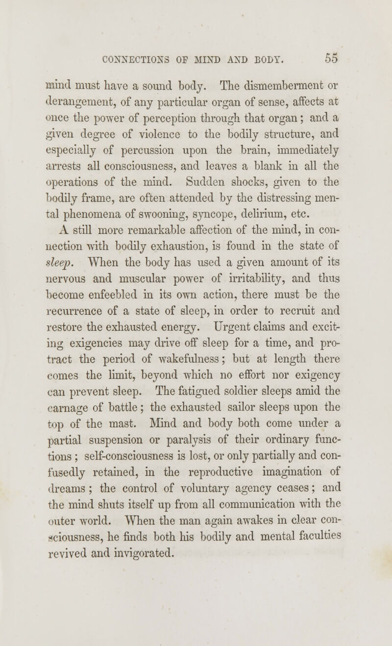 mind must have a sound body. The dismemberment or derangement, of any particular organ of sense, affects at once the power of perception through that organ; and a given degree of violence to the bodily structure, and especially of percussion upon the brain, immediately arrests all consciousness, and leaves a blank in all the operations of the mind. Sudden shocks, given to the bodily frame, are often attended by the distressing men- tal phenomena of swooning, syncope, delirium, etc. A still more remarkable affection of the mind, in con- nection with bodily exhaustion, is found in the state of sleep. When the body has used a given amount of its nervous and muscular power of irritability, and thus become enfeebled in its own action, there must be the recurrence of a state of sleep, in order to recruit and restore the exhausted energy. Urgent claims and excit- ing exigencies may drive off sleep for a time, and pro- tract the period of wakefulness; but at length there comes the limit, beyond which no effort nor exigency can prevent sleep. The fatigued soldier sleeps amid the carnage of battle ; the exhausted sailor sleeps upon the top of the mast. Mind and body both come under a partial suspension or paralysis of their ordinary func- tions ; self-consciousness is lost, or only partially and con- fusedly retained, in the reproductive imagination of dreams; the control of voluntary agency ceases; and the mind shuts itself up from all communication with the outer world. When the man again awakes in clear con- sciousness, he finds both his bodily and mental faculties revived and invigorated.