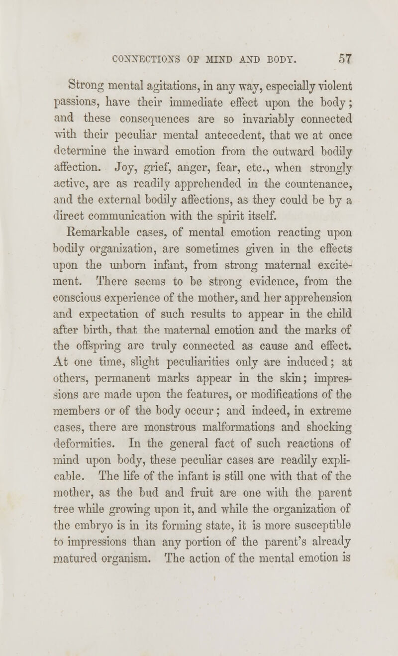 Strong mental agitations, in any way, especially violent passions, have their immediate effect upon the body; and these consequences are so invariably connected with their peculiar mental antecedent, that we at once determine the inward emotion from the outward bodily affection. Joy, grief, anger, fear, etc., when strongly active, are as readily apprehended in the countenance, and the external bodily affections, as they could be by a direct communication with the spirit itself. Remarkable cases, of mental emotion reacting upon bodily organization, are sometimes given in the effects upon the unborn infant, from strong maternal excite- ment. There seems to be strong evidence, from the conscious experience of the mother, and her apprehension and expectation of such results to appear in the child after birth, that the maternal emotion and the marks of the offspring are truly connected as cause and effect. At one time, slight peculiarities only are induced; at others, permanent marks appear in the skin; impres- sions are made upon the features, or modifications of the members or of the body occur; and indeed, in extreme cases, there are monstrous malformations and shocking deformities. In the general fact of such reactions of mind upon body, these peculiar cases are readily expli- cable. The life of the infant is still one with that of the mother, as the bud and fruit are one with the parent tree while growing upon it, and while the organization of the embryo is in its forming state, it is more susceptible to impressions than any portion of the parent's already matured organism. The action of the mental emotion is