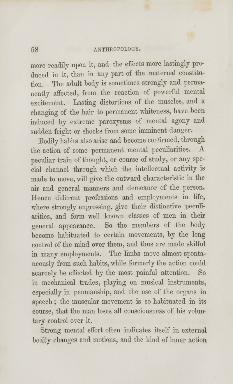 more readily upon it, and the effects more lastingly pro- duced in it, than in any part of the maternal constitu- tion. The adult body is sometimes strongly and perma- nently affected, from the reaction of powerful mental excitement. Lasting distortions of the muscles, and a changing of the hair to permanent whiteness, have been induced by extreme paroxysms of mental agony and sudden fright or shocks from some imminent danger. Bodily habits also arise and become confirmed, through the action of some permanent mental peculiarities. A peculiar train of thought, or course of study, or any spe- cial channel through which the intellectual activity is made to move, will give the outward characteristic in the air and general manners and demeanor of the person. Hence different professions and employments in life, where strongly engrossing, give their distinctive peculi- arities, and form well known classes of men in their general appearance. So the members of the body become habituated to certain movements, by the long control of the mind over them, and thus are made skilful in many employments. The limbs move almost sponta- neously from such habits, while formerly the action could scarcely be effected by the most painful attention. So in mechanical trades, playing on musical instruments, especially in penmanship, and the use of the organs in speech; the muscular movement is so habituated in its course, that the man loses all consciousness of his volun- tary control over it. Strong mental effort often indicates itself in external bodily changes and motions, and the kind of inner action