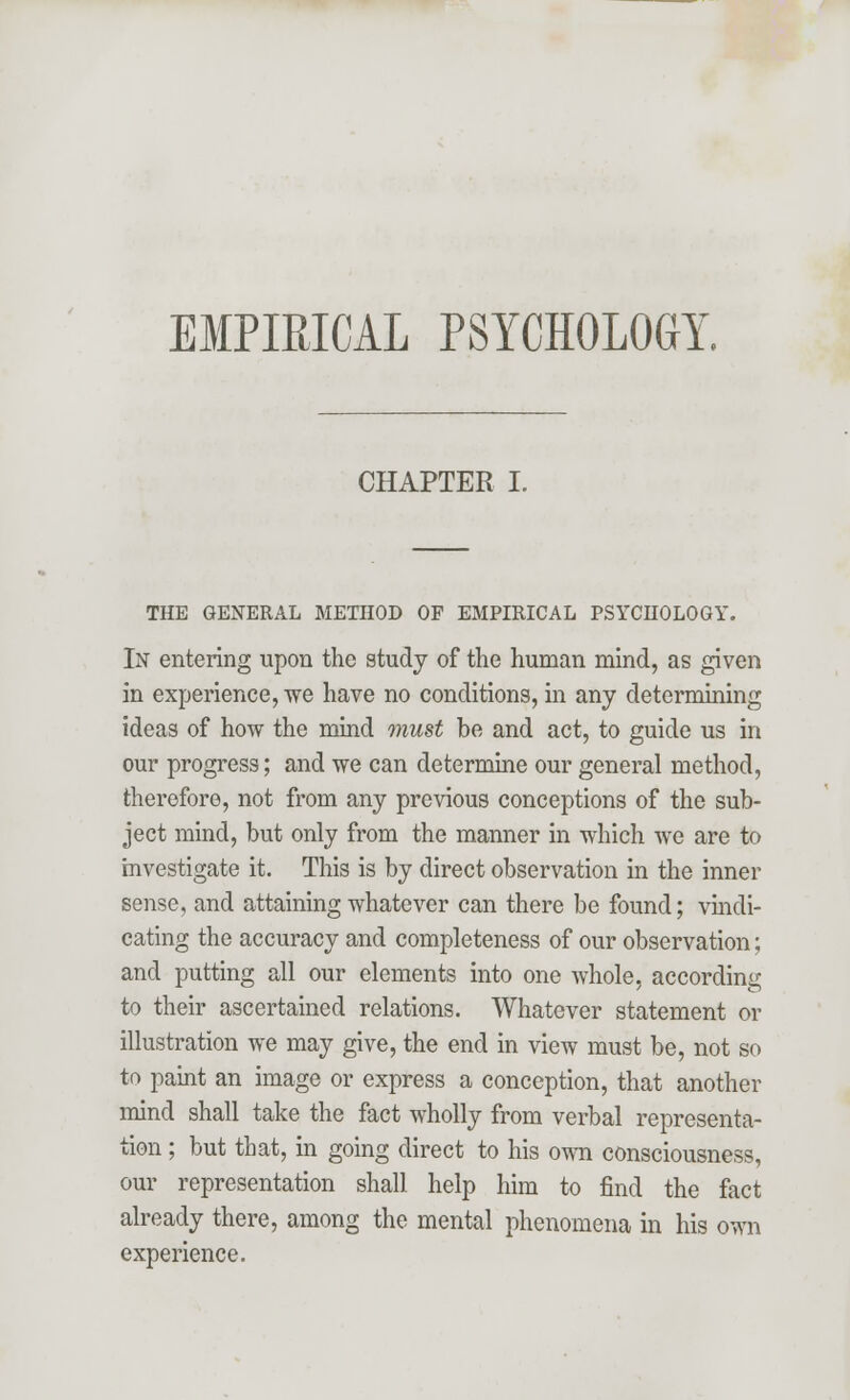 EMPIRICAL PSYCHOLOGY. CHAPTER I. THE GENERAL METHOD OF EMPIRICAL PSYCHOLOGY. In entering upon the study of the human mind, as given in experience, we have no conditions, in any determining ideas of how the mind must be and act, to guide us in our progress; and we can determine our general method, therefore, not from any previous conceptions of the sub- ject mind, but only from the manner in which Ave are to investigate it. This is by direct observation in the inner sense, and attaining whatever can there be found; vindi- cating the accuracy and completeness of our observation; and putting all our elements into one whole, according to their ascertained relations. Whatever statement or illustration we may give, the end in view must be, not so to paint an image or express a conception, that another mind shall take the fact wholly from verbal representa- tion ; but that, in going direct to his own consciousness, our representation shall help him to find the fact already there, among the mental phenomena in his own experience.