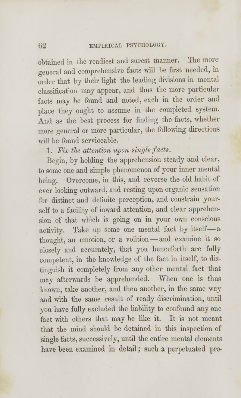 obtained in the readiest and surest maimer. The more general and comprehensive facts will be first needed, in order that by their light the leading divisions in mental classification may appear, and thus the more particular facts may be found and noted, each in the order and place they ought to assume in the completed system. And as the best process for finding the facts, whether more general or more particular, the following directions will be found serviceable. 1. Fix the attention upon single facts. Begin, by holding the apprehension steady and clear, to some one and simple phenomenon of your inner mental being. Overcome, in this, and reverse the old habit of ever looking outward, and resting upon organic sensation for distinct and definite perception, and constrain your- self to a facility of inward attention, and clear apprehen- sion of that which is going on in your own conscious activity. Take up some one mental fact by itself—a thought, an emotion, or a volition—and examine it so closely and accurately, that you henceforth are fully competent, in the knowledge of the fact in itself, to dis- tinomish it completely from any other mental fact that may afterwards be apprehended. When one is thus known, take another, and then another, in the same way and with the same result of ready discrimination, until you have fully excluded the liability to confound any one fact with others that may be like it. It is not meant that the mind should be detained in this inspection of single facts, successively, until the entire mental elements have been examined in detail; such a perpetuated pro-