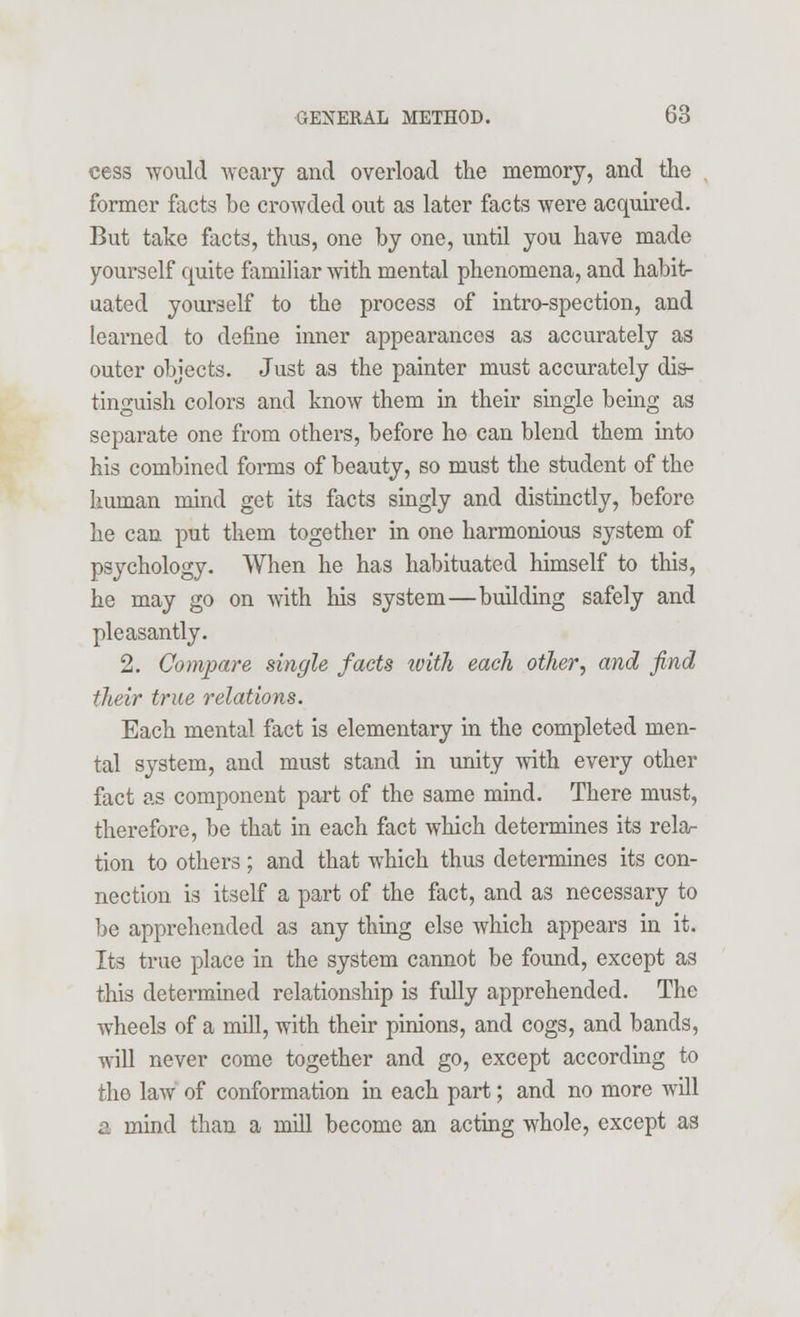 cess would weary and overload the memory, and the former facts be crowded out as later facts were acquired. But take facts, thus, one by one, until you have made yourself quite familiar with mental phenomena, and habit- uated yourself to the process of intro-spection, and learned to define inner appearances as accurately as outer objects. Just as the painter must accurately dis- tinguish colors and know them in their single being as separate one from others, before he can blend them into his combined forms of beauty, so must the student of the liuman mind get its facts singly and distinctly, before he can put them together in one harmonious system of psychology. When he has habituated himself to this, he may go on with his system—building safely and pleasantly. 2. Compare single facts with each other, and find their true relations. Each mental fact is elementary in the completed men- tal system, and must stand in unity with every other fact as component part of the same mind. There must, therefore, be that in each fact which determines its rela- tion to others ; and that which thus determines its con- nection is itself a part of the fact, and as necessary to be apprehended as any thing else which appears in it. Its true place in the system cannot be found, except as this determined relationship is fully apprehended. The wheels of a mill, with their pinions, and cogs, and bands, will never come together and go, except according to the law of conformation in each part; and no more will a mind than a mill become an acting whole, except as