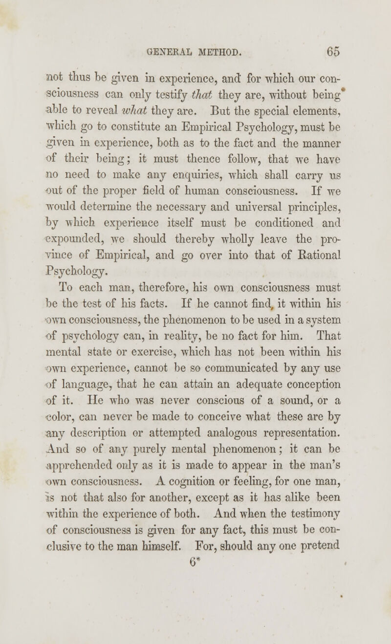 not thus be given in experience, and for which our con- sciousness can only testify that they are, without being* able to reveal what they are. But the special elements, Which go to constitute an Empirical Psychology, must be given in experience, both as to the fact and the manner of their being; it must thence follow, that we have no need to make any enquiries, which shall carry us out of the proper field of human consciousness. If we would determine the necessary and universal principles, by -which experience itself must be conditioned and expounded, we should thereby wholly leave the pro- vince of Empirical, and go over into that of Rational Psychology. To each man, therefore, his own consciousness must be the test of his facts. If he cannot find, it within his -own consciousness, the phenomenon to be used in a system of psychology can, in reality, be no fact for him. That mental state or exercise, which has not been within his own experience, cannot be so communicated by any use of language, that he can attain an adequate conception of it. He who was never conscious of a sound, or a color, can never be made to conceive what these are by any description or attempted analogous representation. And so of any purely mental phenomenon; it can be apprehended only as it is made to appear in the man's -own consciousness. A cognition or feeling, for one man, is not that also for another, except as it has alike been within the experience of both. And when the testimony of consciousness is given for any fact, this must be con- clusive to the man himself. For, should any one pretend 6*