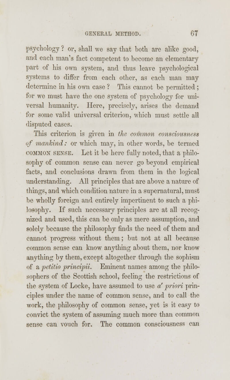 psychology ? or, shall we say that both are alike good, and each man's fact competent to become an elementary part of his own system, and thus leave psychological systems to differ from each other, as each man may determine in his own case ? This cannot be permitted ; for we must have the one system of psychology for uni- versal humanity. Here, precisely, arises the demand for some valid universal criterion, which must settle all disputed cases. This criterion is given in the common consciousness of mankind: or which may, in other words, be termed common sense. Let it be here fully noted, that a philo- sophy of common sense can never go beyond empirical facts, and conclusions drawn from them in the logical understanding. All principles that are above a nature of things, and which condition nature in a supernatural, must be wholly foreign and entirely impertinent to such a phi- losophy. If such necessary principles are at all recog- nized and used, this can be only as mere assumption, and solely because the philosophy finds the need of them and cannot progress without them; but not at all because common sense can know anything about them, nor know anything by them, except altogether through the sophism of a petitio principii. Eminent names among the philo- sophers of the Scottish school, feeling the restrictions of the system of Locke, have assumed to use a' priori prin- ciples under the name of common sense, and to call the work, the philosophy of common sense, yet is it easy to convict the system of assuming much more than common sense can vouch for. The common consciousness can