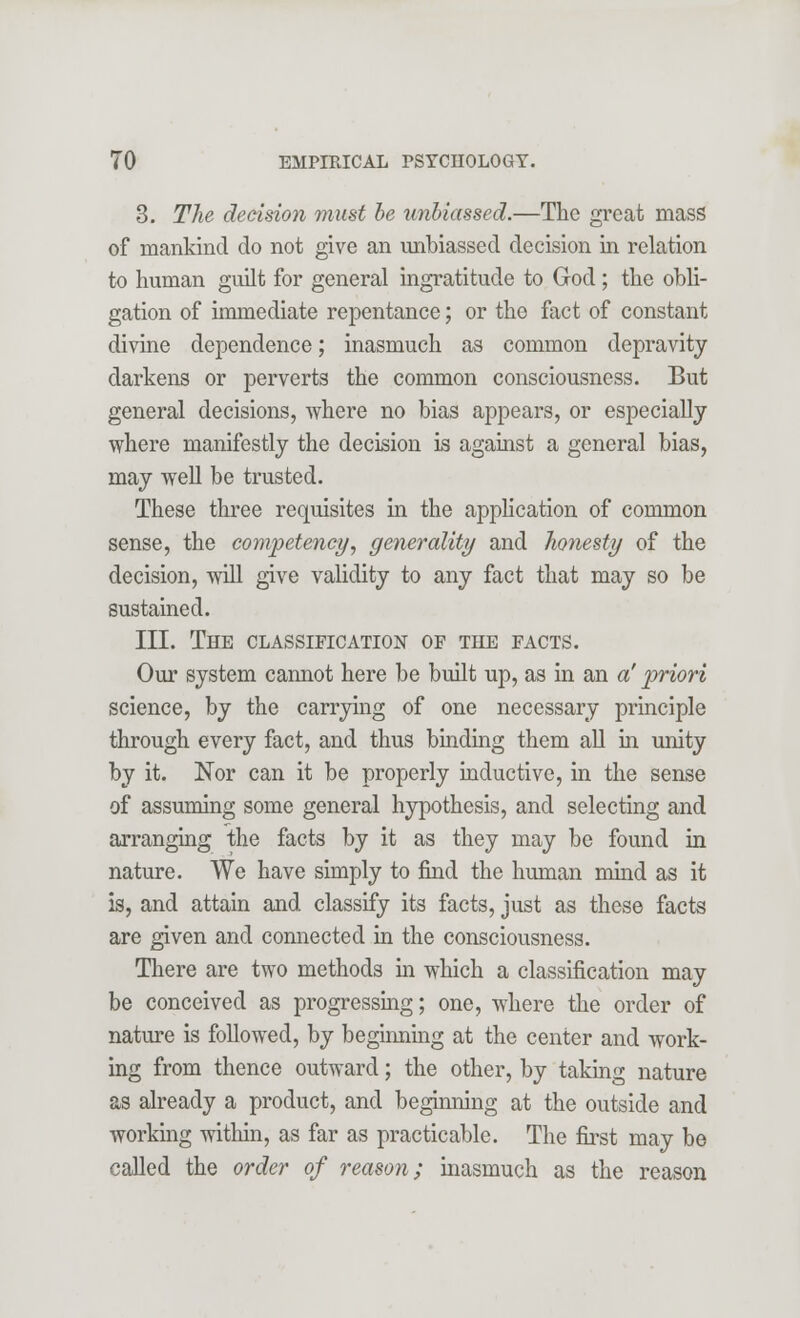 3. The decision must be unbiassed.—The great mass of mankind do not give an unbiassed decision in relation to human guilt for general ingratitude to God; the obli- gation of immediate repentance; or the fact of constant divine dependence; inasmuch as common depravity darkens or perverts the common consciousness. But general decisions, where no bias appears, or especially where manifestly the decision is against a general bias, may well be trusted. These three requisites in the application of common sense, the competency, generality and honesty of the decision, will give validity to any fact that may so be sustained. III. The classification of the facts. Our system cannot here be built up, as in an a' priori science, by the carrying of one necessary principle through every fact, and thus binding them all in unity by it. Nor can it be properly inductive, in the sense of assuming some general hypothesis, and selecting and arranging the facts by it as they may be found in nature. We have simply to find the human mind as it is, and attain and classify its facts, just as these facts are given and connected in the consciousness. There are two methods in which a classification may be conceived as progressing; one, where the order of nature is followed, by beginning at the center and work- ing from thence outward; the other, by taking nature as already a product, and beginning at the outside and working within, as far as practicable. The first may be called the order of reason; inasmuch as the reason