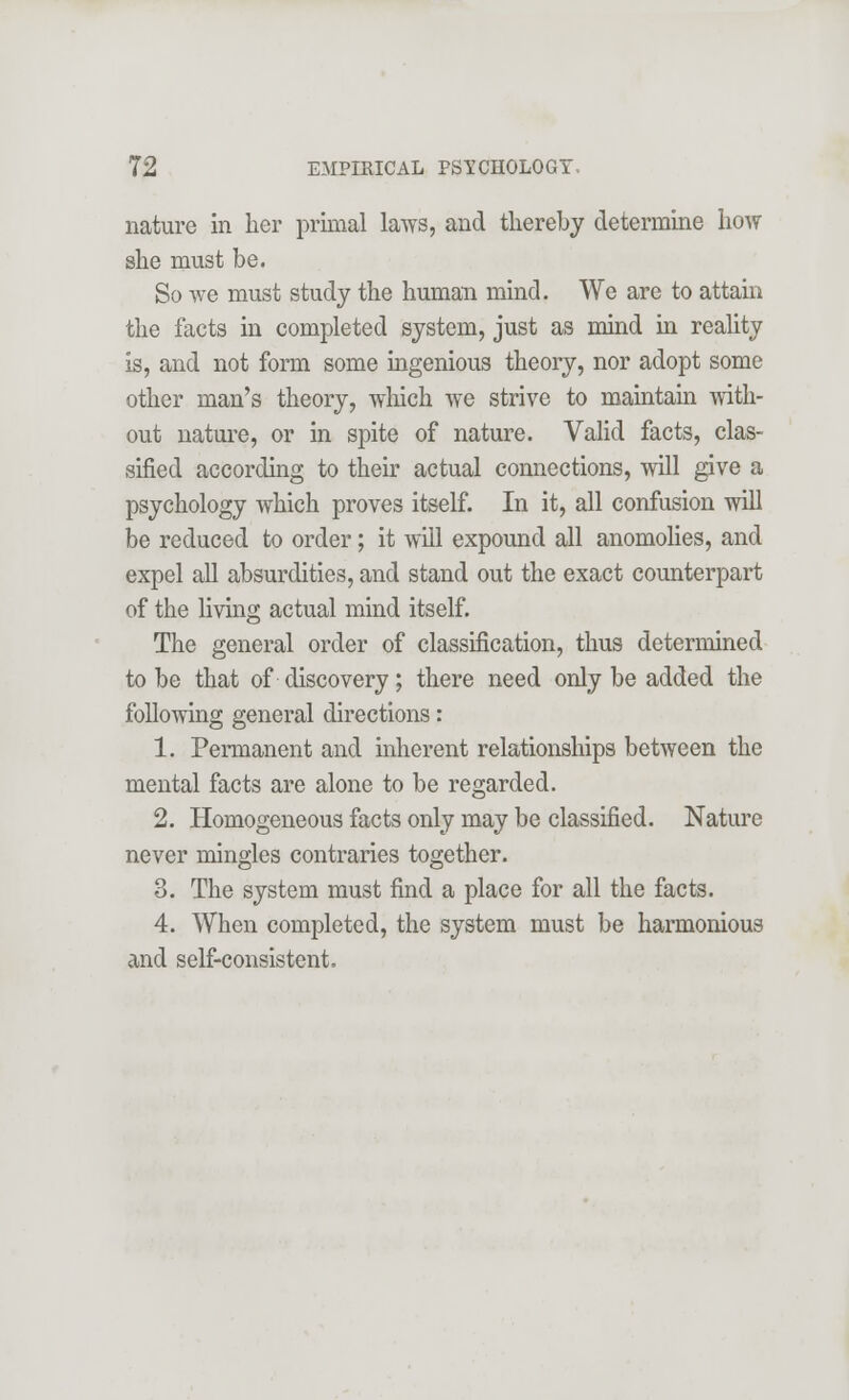 nature in her primal laws, and thereby determine how she must be. So we must study the human mind. We are to attain the facts in completed system, just as mind in reality is, and not form some ingenious theory, nor adopt some other man's theory, which we strive to maintain with- out nature, or in spite of nature. Valid facts, clas- sified according to their actual connections, will give a psychology which proves itself. In it, all confusion will be reduced to order; it will expound all anomolies, and expel all absurdities, and stand out the exact counterpart of the living actual mind itself. The general order of classification, thus determined to be that of discovery; there need only be added the following general directions: 1. Permanent and inherent relationships between the mental facts are alone to be regarded. 2. Homogeneous facts only may be classified. Nature never mingles contraries together. 3. The system must find a place for all the facts. 4. When completed, the system must be harmonious and self-consistent.