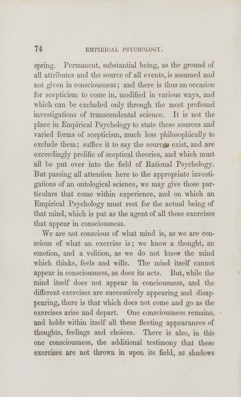 spring. Permanent, substantial being, as the ground of all attributes and the source of all events, is assumed and not given in consciousness; and there is thus an occasion for scepticism to come in, modified in various ways, and which can be excluded only through the most profound investigations of transcendental science. It is not the place in Empirical Psychology to state these sources and varied forms of scepticism, much less philosophically to exclude them; suffice it to say the sourcga exist, and are exceedingly prolific of sceptical theories, and which must all be put over into the field of Rational Psychology. But passing all attention here to the appropriate investi- gations of an ontological science, we may give those par- ticulars that come within experience, and on which an Empirical Psychology must rest for the actual being of that mind, which is put as the agent of all those exercises that appear in consciousness. We are not conscious of what mind is, as we are con- scious of what an exercise is; we know a thought, an emotion, and a volition, as we do not know the mind which thinks, feels and wills. The mind itself cannot appear in consciousness, as does its acts. But, while the mind itself does not appear in conciousness, and the different exercises are successively appearing and disap- pearing, there is that which does not come and go as the exercises arise and depart. One consciousness remains, and holds within itself all these fleeting appearances of thoughts, feelings and choices. There is also, in this one consciousness, the additional testimony that these exercises are not thrown in upon its field, as shadows