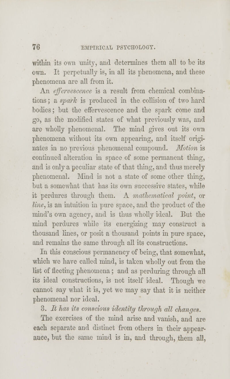 within its own unity, and determines them all to be its own. It perpetually is, in all its phenomena, and these phenomena are all from it. An effervescence is a result from chemical combina- tions ; a spark is produced in the collision of two hard bodies; but the effervescence and the spark come and go, as the modified states of what previously was, and are wholly phenomenal. The mind gives out its own phenomena without its own appearing, and itself origi- nates in no previous phenomenal compound. Motion is continued alteration in space of some permanent thing, and is only a peculiar state of that thing, and thus merely phenomenal. Mind is not a state of some other thing, but a somewhat that has its own successive states, while it perdures through them. A mathematical point, or line, is an intuition in pure space, and the product of the mind's own agency, and is thus wholly ideal. But the mind perdures while its energizing may construct a thousand lines, or posit a thousand points in pure space, and remains the same through all its constructions. In this conscious permanency of being, that somewhat, which we have called mind, is taken wholly out from the list of fleeting phenomena; and as perduring through all its ideal constructions, is not itself ideal. Though we cannot say what it is, yet we may say that it is neither phenomenal nor ideal. 3. It has its cotiscious identity through all changes. The exercises of the mind arise and vanish, and are each separate and distinct from others in their appear- ance, but the same mind is in, and through, them all,