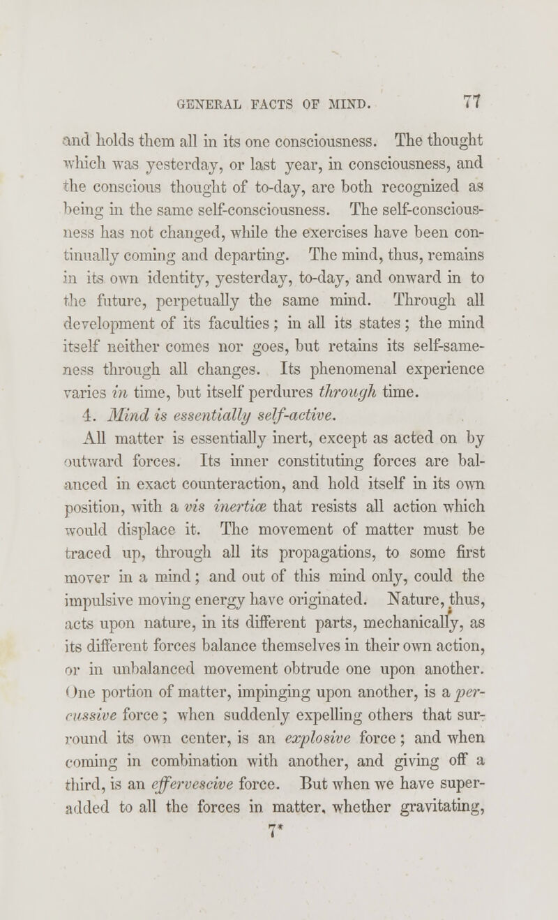 and holds them all in its one consciousness. The thought which was yesterday, or last year, in consciousness, and the conscious thought of to-day, are both recognized as being in the same self-consciousness. The self-conscious- ness has not changed, while the exercises have been con- tinually coming and departing. The mind, thus, remains in its own identity, yesterday, to-day, and onward in to the future, perpetually the same mind. Through all development of its faculties ; in all its states ; the mind itself neither comes nor goes, but retains its self-same- ness through all changes. Its phenomenal experience varies in time, but itself perdures through time. 4. Mind is essentially self-active. All matter is essentially inert, except as acted on by outward forces. Its inner constituting forces are bal- anced in exact counteraction, and hold itself in its own position, Avith a vis inertice that resists all action which would displace it. The movement of matter must be traced up, through all its propagations, to some first mover in a mind; and out of this mind only, could the impulsive moving energy have originated. Nature, thus, acts upon nature, in its different parts, mechanically, as its different forces balance themselves in their own action, or in unbalanced movement obtrude one upon another. One portion of matter, impinging upon another, is %> per- cussive force; when suddenly expelling others that sur- round its own center, is an explosive force; and when coming in combination with another, and giving off a third, is an effervescive force. But when we have super- added to all the forces in matter, whether gravitating,