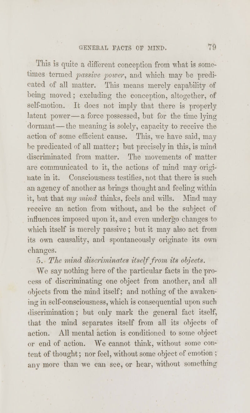 This is quite a different conception from what is some- times termed passive -power, and which may be predi- cated of all matter. This means merely capability of being moved; excluding the conception, altogether, of self-motion. It does not imply that there is properly latent power—a force possessed, but for the time lying dormant—the meaning is solely, capacity to receive the action of some efficient cause. This, we have said, may be predicated of all matter; but precisely in this, is mind discriminated from matter. The movements of matter are communicated to it, the actions of mind may origi- nate in it. Consciousness testifies, not that there is such an agency of another as brings thought and feeling within it, but that my mind thinks, feels and wills. Mind may receive an action from without, and be the subject of influences imposed upon it, and even undergo changes to which itself is merely passive; but it may also act from its own causality, and spontaneously originate its own changes. 5. The mind discriminates itself from its objects. We say nothing here of the particular facts in the pro- cess of discriminating one object from another, and all objects from the mind itself; and nothing of the awaken- ing in self-consciousness, which is consequential upon such discrimination; but only mark the general fact itself, that the mind separates itself from all its objects of action. All mental action is conditioned to some object or end of action. We cannot think, without some con- tent of thought; nor feel, without some object of emotion ; any more than we can see, or hear, without something