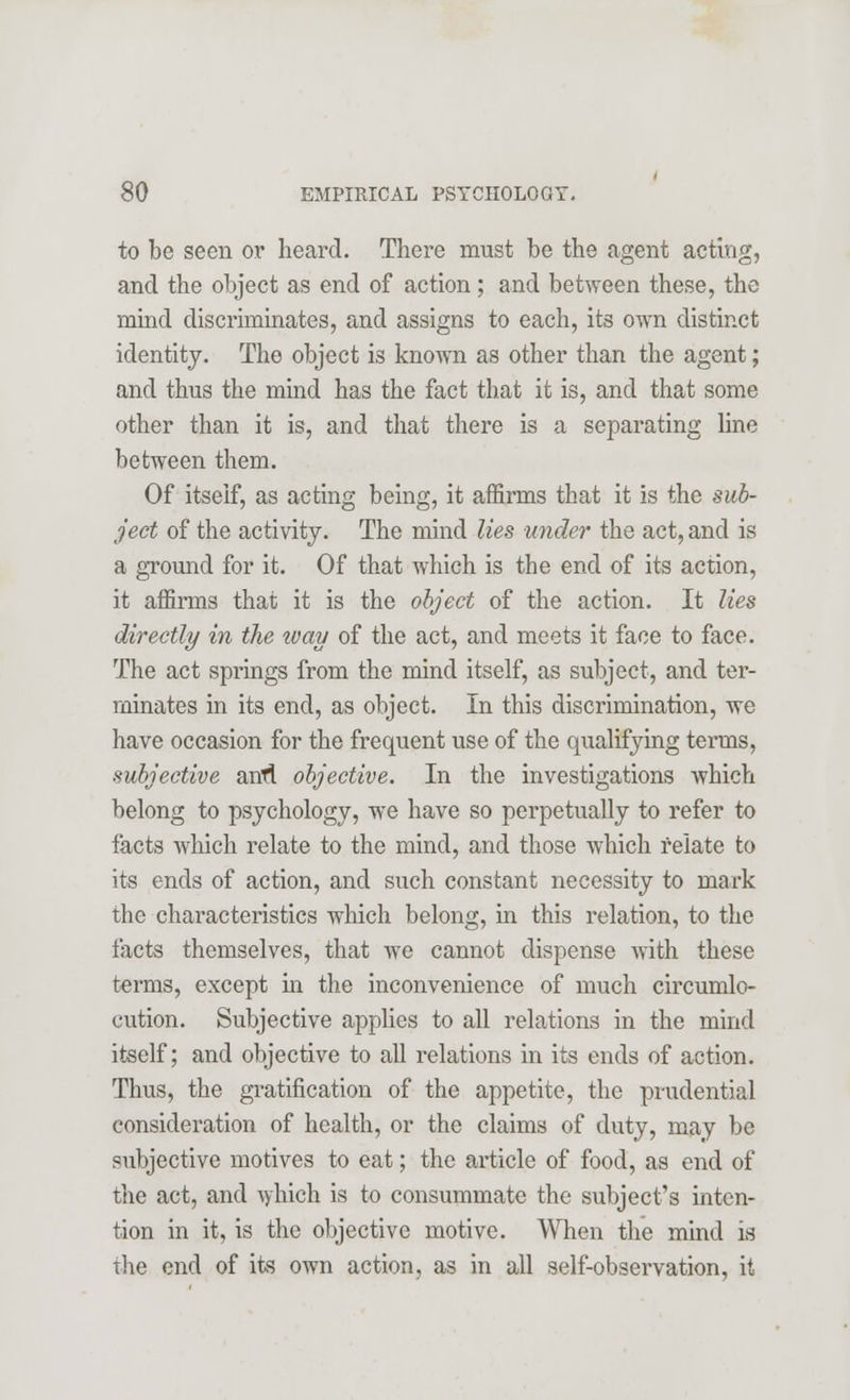 to be seen or heard. There must be the agent acting, and the object as end of action; and between these, the mind discriminates, and assigns to each, its own distinct identity. The object is known as other than the agent; and thus the mind has the fact that it is, and that some other than it is, and that there is a separating line between them. Of itself, as acting being, it affirms that it is the sub- ject of the activity. The mind lies under the act, and is a ground for it. Of that which is the end of its action, it affirms that it is the object of the action. It lies directly in the way of the act, and meets it face to face. The act springs from the mind itself, as subject, and ter- minates in its end, as object. In this discrimination, we have occasion for the frequent use of the qualifying terms, subjective antf. objective. In the investigations which belong to psychology, we have so perpetually to refer to facts which relate to the mind, and those which relate to its ends of action, and such constant necessity to mark the characteristics which belong, in this relation, to the facts themselves, that we cannot dispense with these terms, except in the inconvenience of much circumlo- cution. Subjective applies to all relations in the mind itself; and objective to all relations in its ends of action. Thus, the gratification of the appetite, the prudential consideration of health, or the claims of duty, may be subjective motives to eat; the article of food, as end of the act, and which is to consummate the subject's inten- tion in it, is the objective motive. When the mind is the end of its own action, as in all self-observation, it