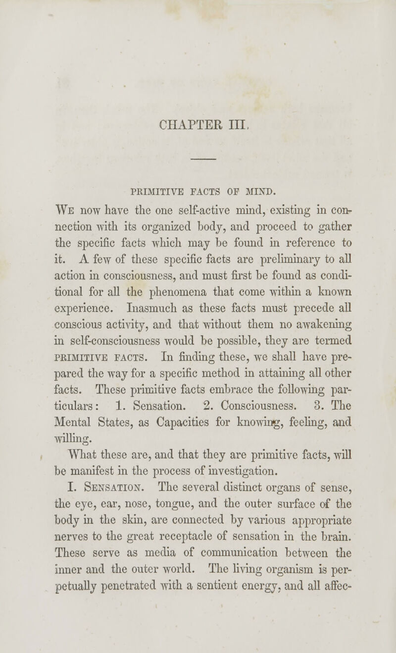CHAPTER III. PRIMITIVE FACTS OF MIND. We now have the one self-active mind, existing in con- nection with its organized body, and proceed to gather the specific facts which may be found in reference to it. A few of these specific facts are preliminary to all action in consciousness, and must first be found as condi- tional for all the phenomena that come within a known experience. Inasmuch as these facts must precede all conscious activity, and that without them no awakening in self-consciousness would be possible, they are termed primitive facts. In finding these, we shall have pre- pared the way for a specific method in attaining all other facts. These primitive facts embrace the following par- ticulars: 1. Sensation. 2. Consciousness. 3. The Mental States, as Capacities for knowing, feeling, and willing. What these are, and that they are primitive facts, will be manifest in the process of investigation. I. Sensation. The several distinct organs of sense, the eye, ear, nose, tongue, and the outer surface of the body in the skin, are connected by various appropriate nerves to the great receptacle of sensation in the brain. These serve as media of communication between the inner and the outer world. The living organism is per- petually penetrated with a sentient energy, and all affec-