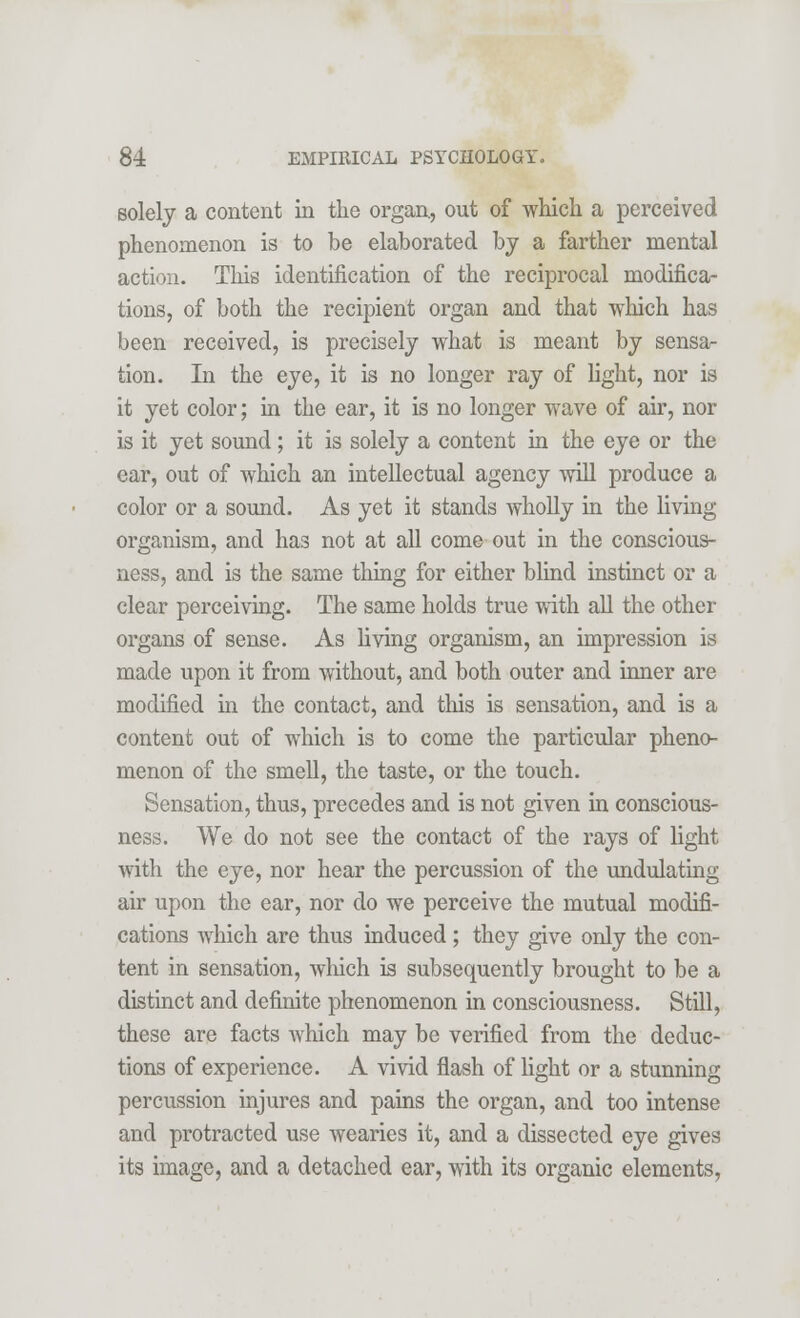 solely a content in the organ, out of which a perceived phenomenon is to be elaborated by a farther mental action. This identification of the reciprocal modifica- tions, of both the recipient organ and that which has been received, is precisely what is meant by sensa- tion. In the eye, it is no longer ray of light, nor is it yet color; in the ear, it is no longer wave of air, nor is it yet sound; it is solely a content in the eye or the ear, out of which an intellectual agency will produce a color or a sound. As yet it stands wholly in the living- organism, and has not at all come out in the conscious- ness, and is the same thing for either blind instinct or a clear perceiving. The same holds true with all the other organs of sense. As living organism, an impression is made upon it from without, and both outer and inner are modified in the contact, and this is sensation, and is a content out of which is to come the particular pheno- menon of the smell, the taste, or the touch. Sensation, thus, precedes and is not given in conscious- ness. We do not see the contact of the rays of light with the eye, nor hear the percussion of the undulating air upon the ear, nor do we perceive the mutual modifi- cations which are thus induced ; they give only the con- tent in sensation, which is subsequently brought to be a distinct and definite phenomenon in consciousness. Still, these are facts which may be verified from the deduc- tions of experience. A vivid flash of light or a stunning percussion injures and pains the organ, and too intense and protracted use wearies it, and a dissected eye gives its image, and a detached ear, with its organic elements,