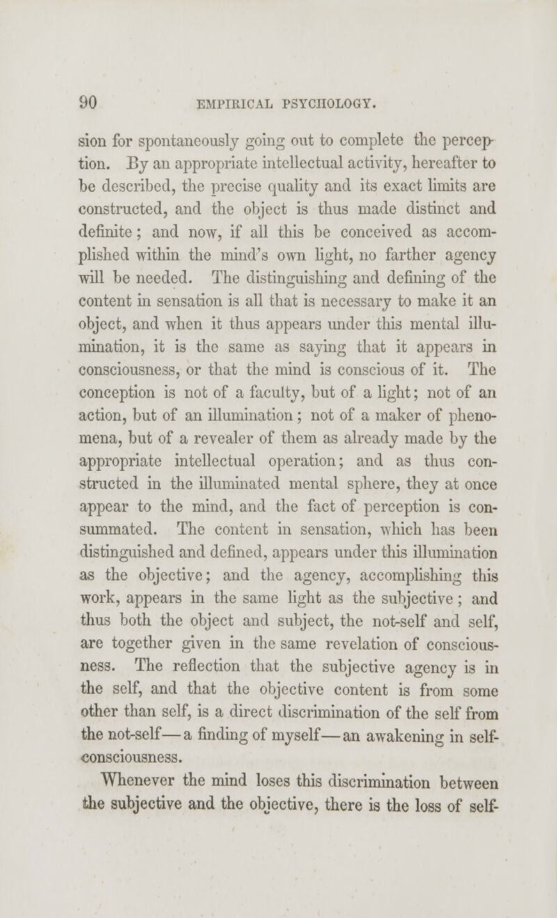 sion for spontaneously going out to complete the percep- tion. By an appropriate intellectual activity, hereafter to be described, the precise quality and its exact limits are constructed, and the object is thus made distinct and definite; and now, if all this be conceived as accom- plished within the mind's own fight, no farther agency will be needed. The distinguishing and defining of the content in sensation is all that is necessary to make it an object, and when it thus appears under this mental illu- mination, it is the same as saying that it appears in consciousness, or that the mind is conscious of it. The conception is not of a faculty, but of a light; not of an action, but of an illumination; not of a maker of pheno- mena, but of a revealer of them as already made by the appropriate intellectual operation; and as thus con- structed in the illummated mental sphere, they at once appear to the mind, and the fact of perception is con- summated. The content in sensation, which has been distinguished and defined, appears under this illumination as the objective; and the agency, accomplishing this work, appears in the same light as the subjective; and thus both the object and subject, the not-self and self, are together given in the same revelation of conscious- ness. The reflection that the subjective agency is in the self, and that the objective content is from some other than self, is a direct discrimination of the self from the not-self—a finding of myself—an awakening in self- consciousness. Whenever the mind loses this discrimination between the subjective and the objective, there is the loss of self-