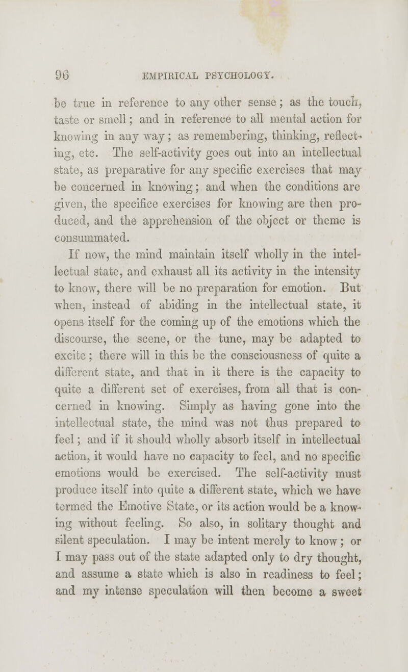 be true in reference to any other sense; as the touch, taste or smell; and in reference to all mental action for knowing in any way ; as remembering, thinking, reflect- ing, etc. The self-activity goes out into an intellectual state, as preparative for any specific exercises that may be concerned in knowing; and when the conditions are given, the specifice exercises for knowing are then pro- duced, and the apprehension of the object or theme is consummated. If now, the mind maintain itself wholly in the intel- lectual state, and exhaust all its activity in the intensity to know, there will be no preparation for emotion. But when, instead of abiding in the intellectual state, it opens itself for the coming up of the emotions which the discourse, the scene, or the tune, may be adapted to excite; there will in this be the consciousness of quite a different state, and that in it there is the capacity to quite a different set of exercises, from all that is con- cerned in knowing. Simply as having gone into the intellectual state, the mind was not thus prepared to feel; and if it should wholly absorb itself in intellectual action, it would have no capacity to feel, and no specific emotions would bo exercised. The self-activity must produce itself into quite a different state, which we have termed the Emotive State, or its action would be a know- ing without feeling. So also, in solitary thought and silent speculation. I may be intent merely to know ; or I may pass out of the state adapted only to dry thought, and assume a state which is also in readiness to feel; and my intense speculation will then become a sweet