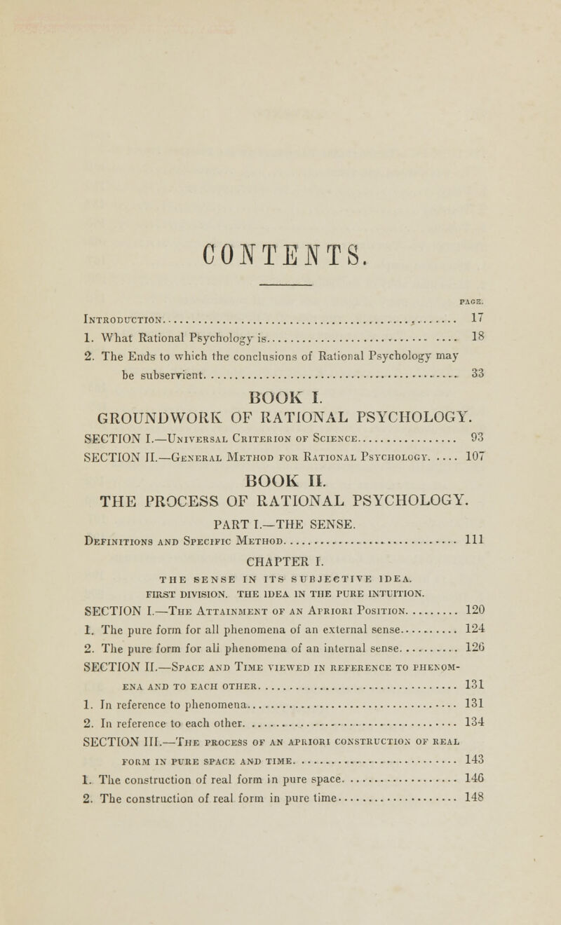 CONTENTS. PAGE. Introduction 17 1. What Rational Psychology is - 18 2. The Ends to which the conclusions of Rational Psychology may he subservient 33 BOOK I. GROUNDWORK OF RATIONAL PSYCHOLOGY. SECTION I.—Universal Criterion of Science 93 SECTION II.—General Method for Rational Psychology 107 BOOK II. THE PROCESS OF RATIONAL PSYCHOLOGY. PART I.—THE SENSE. Definitions and Specific Method Ill CHAPTER I. THE SENSE IN ITS SUBJECTIVE IDEA. FIRST DIVISION. THE IDEA IN THE PURE INTUITION. SECTION I.—The Attainment of an Afriori Position 120 1. The pure form for all phenomena of an external sense 124 2. The pure form for ali phenomena of an internal sense 126 SECTION II.—Space and Time viewed in reference to phenom- ena AND TO EACH OTHER 131 1. In reference to phenomena 131 2. In reference to each other 134 SECTION III.—The process of an apuiori construction of real form in pure space and time 143 1. The construction of real form in pure space 146 2. The construction of real form in pure time 148