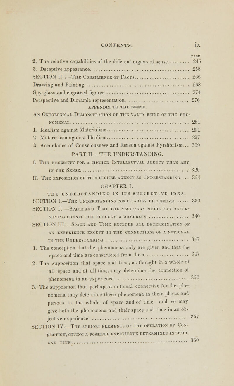 PAGE. 2, The relative capabilities of the different organs of sense 245 3. Deceptive appearance 258 SECTION IF.—The Consilience of Facts 266 Drawing and Painting 268 Spy-glass and engraved figures 274 Perspective and Dioramic representation 276 appendix to the sense. An Ontological Demonstration of the valid being of the phe- nomenal 281 1. Idealism against Materialism 291 2. Materialism against Idealism 297 3. Accordance of Consciousness and Reason against Pyrrhonism... 309 PART II.—THE UNDERSTANDING. I. The necessity for a higher Intellectual agency than any in the Sense 320 II. The exposition of this higher agency as Understanding 324 CHAPTER I. THE UNDERSTANDING IN ITS SUBJECTIVE IDEA. SECTION I.—The Understanding necessarily discursive 330 SECTION II.—Space and Time the necessary media for deter- mining connection through a discursus 340 SECTION III.—Space and Time exclude all determination of an experience except in the connections of a notional in the Understanding 347 1. The conception that the phenomena only are given and that the space and time are constructed from them ^>4< 2. The supposition that space and time, as thought in a whole of all space and of all time, may determine the connection of phenomena in an experience 350 3. The supposition that perhaps a notional connective for the phe- nomena may determine these phenomena in their places and periods in the whole of space and of time, and so may give both the phenomena and their space and time in an ob- jective experience ^ < SECTION IV.—The apriori elements of the operation of Con- nection, GIVING A POSSIBLE EXPERIENCE DETERMINED IN SPACE AND TIME 3G0